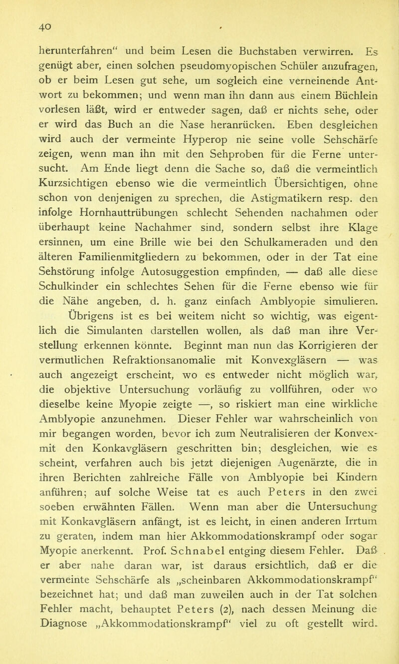 herunterfahren und beim Lesen die Buchstaben verwirren. Es genügt aber, einen solchen pseudomyopischen Schüler anzufragen, ob er beim Lesen gut sehe, um sogleich eine verneinende Ant- wort zu bekommen; und wenn man ihn dann aus einem Büchlein vorlesen läßt, wird er entweder sagen, daß er nichts sehe, oder er wird das Buch an die Nase heranrücken. Eben desgleichen wird auch der vermeinte Hyperop nie seine volle Sehschärfe zeigen, wenn man ihn mit den Sehproben für die Ferne unter- sucht. Am Ende Hegt denn die Sache so, daß die vermeintUch Kurzsichtigen ebenso wie die vermeintUch Übersichtigen, ohne schon von denjenigen zu sprechen, die Astigmatikern resp. den infolge Hornhauttrübungen schlecht Sehenden nachahmen oder überhaupt keine Nachahmer sind, sondern selbst ihre Klage ersinnen, um eine Brille wie bei den Schulkameraden und den älteren Familienmitgliedern zu bekommen, oder in der Tat eine Sehstörung infolge Autosuggestion empfinden, — daß alle diese Schulkinder ein schlechtes Sehen für die Ferne ebenso wie für die Nähe angeben, d. h. ganz einfach Amblyopie simulieren. Übrigens ist es bei weitem nicht so wichtig, was eigent- lich die Simulanten darstellen wollen, als daß man ihre Ver- stellung erkennen könnte. Beginnt man nun das Korrigieren der vermutlichen Refraktionsanomalie mit Konvexgläsern — was auch angezeigt erscheint, wo es entweder nicht möglich war, die objektive Untersuchung vorläufig zu vollführen, oder wo dieselbe keine Myopie zeigte —, so riskiert man eine wirkliche Amblyopie anzunehmen. Dieser Fehler war wahrscheinlich von mir begangen worden, bevor ich zum Neutralisieren der Konvex- mit den Konkavgläsern geschritten bin; desgleichen, wie es scheint, verfahren auch bis jetzt diejenigen x\ugenärzte, die in ihren Berichten zahlreiche Fälle von Amblyopie bei Kindern anführen; auf solche Weise tat es auch Peters in den zwei soeben erwähnten Fällen. Wenn man aber die Untersuchung mit Konkavgläsern anfängt, ist es leicht, in einen anderen Irrtum zu geraten, indem man hier Akkommodationskrampf oder sogar Myopie anerkennt. Prof. Schnabel entging diesem Fehler. Daß er aber nahe daran war, ist daraus ersichtlich, daß er die vermeinte Sehschärfe als „scheinbaren Akkommodationskrampf bezeichnet hat; und daß man zuweilen auch in der Tat solchen Fehler macht, behauptet Peters (2), nach dessen Meinung die Diagnose „Akkommodationskrampf viel zu oft gestellt wird»