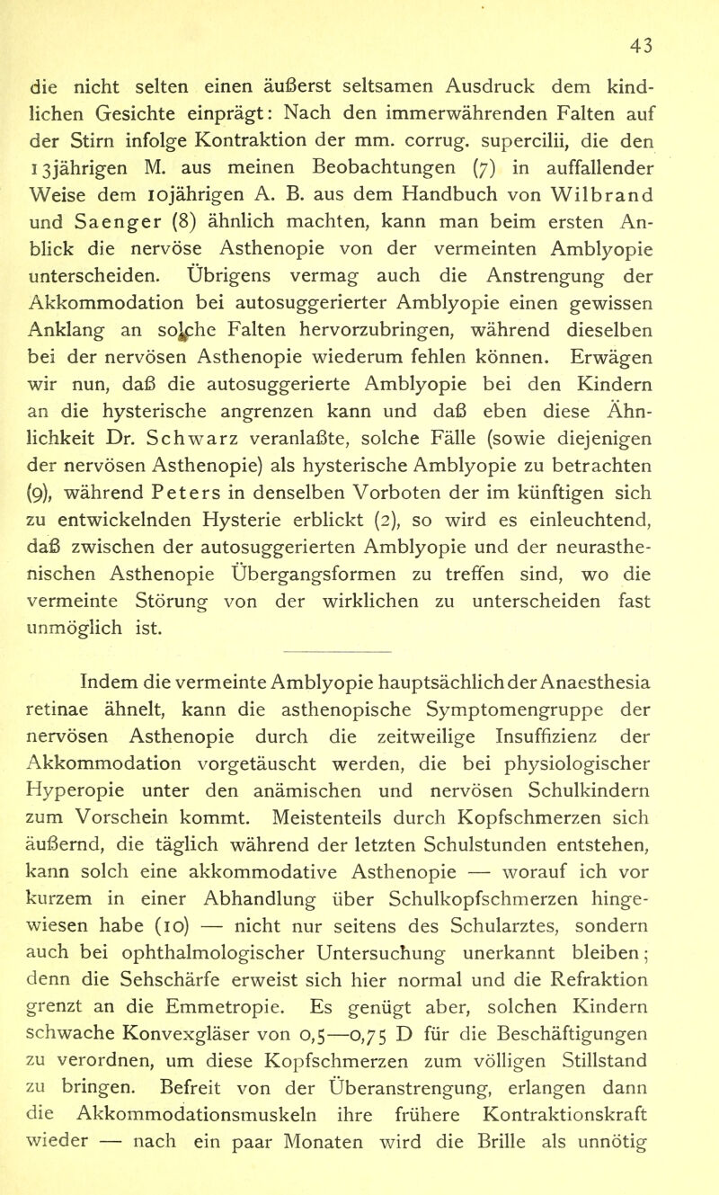 die nicht selten einen äußerst seltsamen Ausdruck dem kind- lichen Gesichte einprägt: Nach den immerwährenden Falten auf der Stirn infolge Kontraktion der mm. corrug. supercilii, die den 13jährigen M. aus meinen Beobachtungen (7) in auffallender Weise dem lojährigen A. B. aus dem Handbuch von Wilbrand und Sa enger (8) ähnlich machten, kann man beim ersten An- blick die nervöse Asthenopie von der vermeinten Amblyopie unterscheiden. Übrigens vermag auch die Anstrengung der Akkommodation bei autosuggerierter Amblyopie einen gewissen Anklang an soj^he Falten hervorzubringen, während dieselben bei der nervösen Asthenopie wiederum fehlen können. Erwägen wir nun, daß die autosuggerierte Amblyopie bei den Kindern an die hysterische angrenzen kann und daß eben diese Ähn- lichkeit Dr. Schwarz veranlaßte, solche Fälle (sowie diejenigen der nervösen Asthenopie) als hysterische Amblyopie zu betrachten (9), während Peters in denselben Vorboten der im künftigen sich zu entwickelnden Hysterie erblickt (2), so wird es einleuchtend, daß zwischen der autosuggerierten Amblyopie und der neurasthe- nischen Asthenopie Übergangsformen zu treffen sind, wo die vermeinte Störung von der wirklichen zu unterscheiden fast unmöglich ist. Indem die vermeinte Amblyopie hauptsächlich der Anaesthesia retinae ähnelt, kann die asthenopische Symptomengruppe der nervösen Asthenopie durch die zeitweilige Insuffizienz der Akkommodation vorgetäuscht werden, die bei physiologischer Hyperopie unter den anämischen und nervösen Schulkindern zum Vorschein kommt. Meistenteils durch Kopfschmerzen sich äußernd, die täglich während der letzten Schulstunden entstehen, kann solch eine akkommodative Asthenopie — worauf ich vor kurzem in einer Abhandlung über Schulkopfschmerzen hinge- wiesen habe (10) — nicht nur seitens des Schularztes, sondern auch bei ophthalmologischer Untersuchung unerkannt bleiben; denn die Sehschärfe erweist sich hier normal und die Refraktion grenzt an die Emmetropie. Es genügt aber, solchen Kindern schwache Konvexgläser von 0,5—0,75 D für die Beschäftigungen zu verordnen, um diese Kopfschmerzen zum völligen Stillstand zu bringen. Befreit von der Überanstrengung, erlangen dann die Akkommodationsmuskeln ihre frühere Kontraktionskraft wieder — nach ein paar Monaten wird die Brille als unnötig