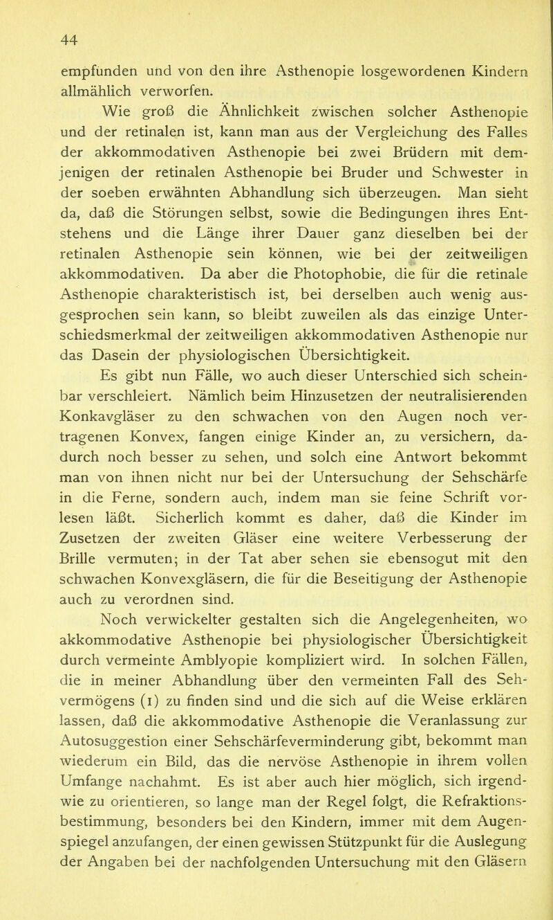 empfunden und von den ihre Asthenopie losgewordenen Kindern allmählich verworfen. Wie groß die Ähnlichkeit zwischen solcher Asthenopie und der retinalen ist, kann man aus der Vergleichung des Falles der akkommodativen Asthenopie bei zwei Brüdern mit dem- jenigen der retinalen Asthenopie bei Bruder und Schwester in der soeben erwähnten Abhandlung sich überzeugen. Man sieht da, daß die Störungen selbst, sowie die Bedingungen ihres Ent- stehens und die Länge ihrer Dauer ganz dieselben bei der retinalen Asthenopie sein können, wie bei der zeitweiligen akkommodativen. Da aber die Photophobie, die für die retinale Asthenopie charakteristisch ist, bei derselben auch wenig aus- gesprochen sein kann, so bleibt zuweilen als das einzige Unter- schiedsmerkmal der zeitweiligen akkommodativen Asthenopie nur das Dasein der physiologischen Übersichtigkeit. Es gibt nun Fälle, wo auch dieser Unterschied sich schein- bar verschleiert. Nämlich beim Hinzusetzen der neutralisierenden Konkavgläser zu den schwachen von den Augen noch ver- tragenen Konvex, fangen einige Kinder an, zu versichern, da- durch noch besser zu sehen, und solch eine Antwort bekommt man von ihnen nicht nur bei der Untersuchung der Sehschärfe in die Ferne, sondern auch, indem man sie feine Schrift vor- lesen läßt. Sicherlich kommt es daher, daß die Kinder im Zusetzen der zweiten Gläser eine weitere Verbesserung der Brille vermuten; in der Tat aber sehen sie ebensogut mit den schwachen Konvexgläsern, die für die Beseitigung der Asthenopie auch zu verordnen sind. Noch verwickelter gestalten sich die Angelegenheiten, wo akkommodative Asthenopie bei physiologischer Ubersichtigkeit durch vermeinte Amblyopie kompliziert wird. In solchen Fällen, die in meiner Abhandlung über den vermeinten Fall des Seh- vermögens (i) zu finden sind und die sich auf die Weise erklären lassen, daß die akkommodative Asthenopie die Veranlassung zur Autosuggestion einer Sehschärfeverminderung gibt, bekommt man wiederum ein Bild, das die nervöse Asthenopie in ihrem vollen Umfange nachahmt. Es ist aber auch hier möglich, sich irgend- wie zu orientieren, so lange man der Regel folgt, die Refraktions- bestimmung, besonders bei den Kindern, immer mit dem Augen- spiegel anzufangen, der einen gewissen Stützpunkt für die Auslegung der Angaben bei der nachfolgenden Untersuchung mit den Gläsern