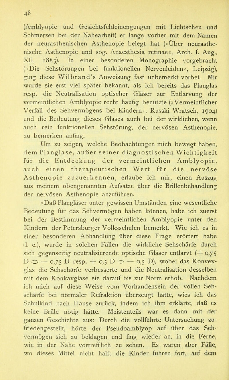 (Amblyopie und Gesichtsfeldeinengungen mit Lichtscheu und Schmerzen bei der Nahearbeit) er lange vorher mit dem Namen der neurasthenischen Asthenopie belegt hat (»Über neurasthe- nische Asthenopie und sog. Anaesthesia retinae«, Arch. f. Aug., XII, 1883). In einer besonderen Monographie vorgebracht (»Die Sehstörungen bei funktionellen Nervenleiden«, Leipzig), ging diese Wilbrand's Anweisung fast unbemerkt vorbei. Mir wurde sie erst viel später bekannt, als ich bereits das Planglas resp. die Neutralisation optischer Gläser zur Entlarvung der vermeintUchen Amblyopie recht häufig benutzte (»Vermeintlicher Verfall des Sehvermögens bei Kindern«, Russki Wratsch, 1904) und die Bedeutung dieses Glases auch bei der wirklichen, wenn auch rein funktionellen Sehstörung, der nervösen Asthenopie, zu bemerken anfing. Um zu zeigen, welche Beobachtungen mich bewegt haben, dem Planglase, außer seiner diagnostischen Wichtigkeit für die Entdeckung der vermeintlichen Amblyopie, auch einen therapeutischen Wert für die nervöse Asthenopie zuzuerkennen, erlaube ich mir, .einen Auszug aus meinem obengenannten Aufsatze über die Brillenbehandlung der nervösen Asthenopie anzuführen. »Daß Plangläser unter gewissen Umständen eine wesentliche Bedeutung für das Sehvermögen haben können, habe ich zuerst bei der Bestimmung der vermeintlichen Amblyopie unter den Kindern der Petersburger Volksschulen bemerkt. Wie ich es in einer besonderen Abhandlung über diese Frage erörtert habe (1. c), wurde in solchen Fällen die wirkliche Sehschärfe durch sich gegenseitig neutralisierende optische Gläser entlarvt (+0,75 Do — 0,75 D resp. -|- 0,5 D ^ — 0,5 D), wobei das Konvex- glas die Sehschärfe verbesserte und die Neutralisation desselben mit dem Konkavglase sie darauf bis zur Norm erhob. Nachdem ich mich auf diese Weise vom Vorhandensein der vollen Seh- schärfe bei normaler Refraktion überzeugt hatte, wies ich das Schulkind nach Hause zurück, indem ich ihm erklärte, daß es keine Brille nötig hätte. Meistenteils war es dann mit der ganzen Geschichte aus: Durch die vollführte Untersuchung zu- friedengestellt, hörte der Pseudoamblyop auf über das Seh- vermögen sich zu beklagen und fing wieder an, in die Ferne, wie in der Nähe vortrefiflich zu sehen. Es waren aber Fälle, wo dieses Mittel nicht half: die Kinder fuhren fort, auf dem