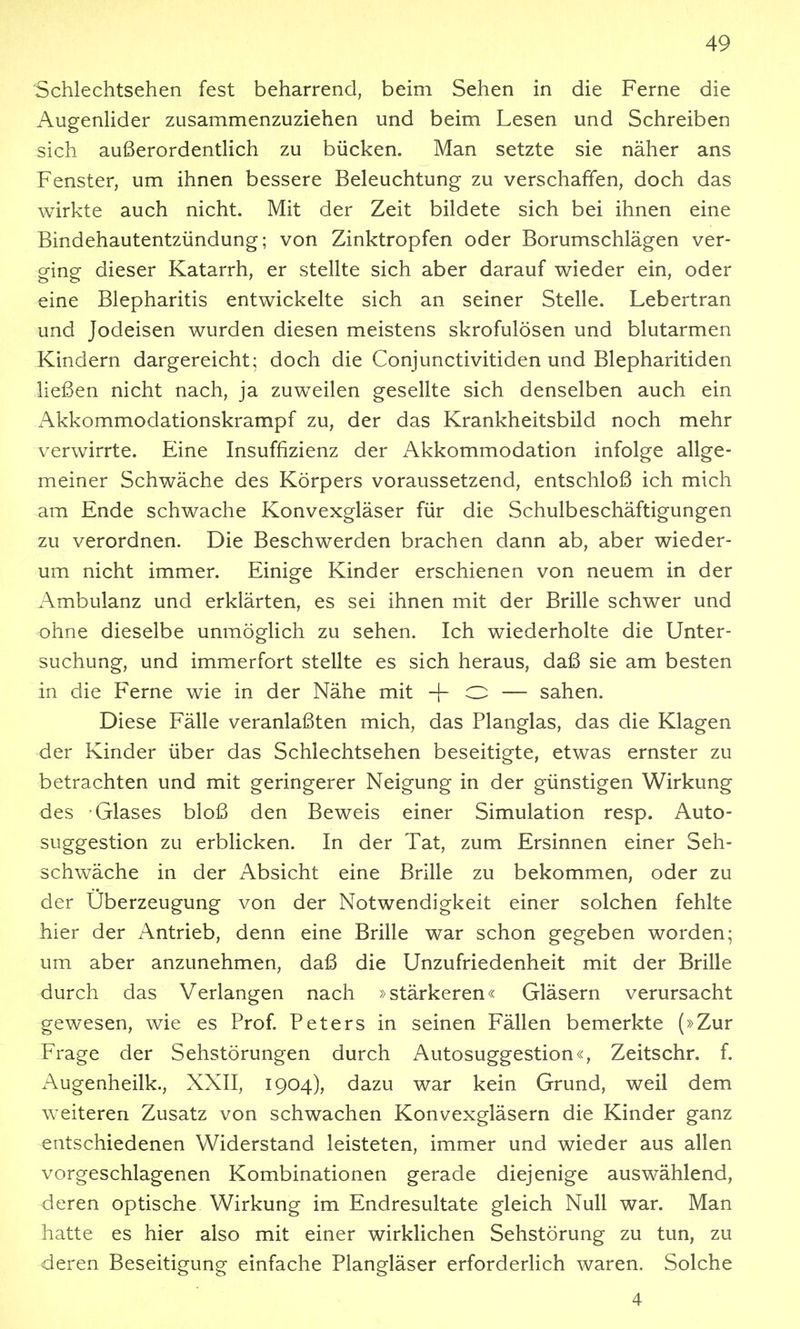 Schlechtsehen fest beharrend, beim Sehen in die Ferne die AugenHder zusammenzuziehen und beim Lesen und Schreiben sich außerordentlich zu bücken. Man setzte sie näher ans Fenster, um ihnen bessere Beleuchtung zu verschaffen, doch das wirkte auch nicht. Mit der Zeit bildete sich bei ihnen eine Bindehautentzündung; von Zinktropfen oder Borumschlägen ver- ging dieser Katarrh, er stellte sich aber darauf wieder ein, oder eine Blepharitis entwickelte sich an seiner Stelle. Lebertran und Jodeisen wurden diesen meistens skrofulösen und blutarmen Kindern dargereicht; doch die Conjunctivitiden und Blepharitiden ließen nicht nach, ja zuweilen gesellte sich denselben auch ein Akkommodationskrampf zu, der das Krankheitsbild noch mehr verwirrte. Eine Insuffizienz der Akkommodation infolge allge- meiner Schwäche des Körpers voraussetzend, entschloß ich mich am Ende schwache Konvexgläser für die Schulbeschäftigungen zu verordnen. Die Beschwerden brachen dann ab, aber wieder- um nicht immer. Einige Kinder erschienen von neuem in der Ambulanz und erklärten, es sei ihnen mit der Brille schwer und ohne dieselbe unmöglich zu sehen. Ich wiederholte die Unter- suchung, und immerfort stellte es sich heraus, daß sie am besten in die Ferne wie in der Nähe mit -|- O — sahen. Diese Fälle veranlaßten mich, das Planglas, das die Klagen der Kinder über das Schlechtsehen beseitigte, etwas ernster zu betrachten und mit geringerer Neigung in der günstigen Wirkung des Glases bloß den Beweis einer Simulation resp. Auto- suggestion zu erblicken. In der Tat, zum Ersinnen einer Seh- schwäche in der Absicht eine Brille zu bekommen, oder zu der Uberzeugung von der Notwendigkeit einer solchen fehlte hier der z^ntrieb, denn eine Brille war schon gegeben worden; um aber anzunehmen, daß die Unzufriedenheit mit der Brille durch das Verlangen nach »stärkeren« Gläsern verursacht gewesen, wie es Prof. Peters in seinen Fällen bemerkte (»Zur Frage der Sehstörungen durch Autosuggestion«, Zeitschr. f. Augenheilk., XXII, 1904), dazu war kein Grund, weil dem weiteren Zusatz von schwachen Konvexgläsern die Kinder ganz entschiedenen Widerstand leisteten, immer und wieder aus allen vorgeschlagenen Kombinationen gerade diejenige auswählend, deren optische Wirkung im Endresultate gleich Null war. Man hatte es hier also mit einer wirklichen Sehstörung zu tun, zu deren Beseitigung einfache Plangläser erforderlich waren. Solche 4