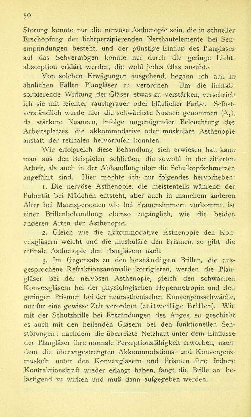 Störung konnte nur die nervöse Asthenopie sein, die in schneller Erschöpfung der lichtperzipierenden Netzhautelemente bei Seh- empfindungen besteht, und der günstige Einfluß des Planglases auf das Sehvermögen konnte nur durch die geringe Licht- absorption erklärt werden, die wohl jedes Glas ausübt.« Von solchen Erwägungen ausgehend, begann ich nun in ähnlichen Fällen Plangläser zu verordnen. Um die lichtab- sorbierende Wirkung der Gläser etwas zu verstärken, verschrieb ich sie mit leichter rauchgrauer oder bläulicher Farbe. Selbst- verständlich wurde hier die schwächste Nuance genommen (A^), da stärkere Nuancen, infolge ungenügender Beleuchtung des Arbeitsplatzes, die akkommodative oder muskuläre Asthenopie anstatt der retinalen hervorrufen konnten. Wie erfolgreich diese Behandlung sich erwiesen hat, kann man aus den Beispielen schließen, die sowohl in der zitierten Arbeit, als auch in der Abhandlung über die Schulkopfschmerzen angeführt sind. Hier möchte ich- nur folgendes hervorheben: 1. Die nervöse Asthenopie, die meistenteils während der Pubertät bei Mädchen entsteht, aber auch in manchem anderen Alter bei Mannspersonen wie bei Frauenzimmern vorkommt, ist einer Brillenbehandlung ebenso zugänglich, wie die beiden anderen Arten der Asthenopie. 2. Gleich wie die akkommodative Asthenopie den Kon- vexgläsern weicht und die muskuläre den Prismen, so gibt die retinale Asthenopie den Plangläsern nach. 3. Im Gegensatz zu den beständigen Brillen, die aus- gesprochene Refraktionsanomalie korrigieren, werden die Plan- gläser bei der nervösen Asthenopie, gleich den schwachen Konvexgläsern bei der physiologischen Hypermetropie und den geringen Prismen bei der neurasthenischen Konvergenzschwäche, nur für eine gewisse Zeit verordnet (zeitweilige Brillen). Wie mit der Schutzbrille bei Entzündungen des Auges, so geschieht es auch mit den heilenden Gläsern bei den funktionellen Seh- störungen : nachdem die überreizte Netzhaut unter dem Einflüsse der Plangläser ihre normale Perzeptionsfähigkeit erworben, nach- dem die überangestrengten Akkommodations- und Konvergenz- muskeln unter den Konvexgläsern und Prismen ihre frühere Kontraktionskraft wieder erlangt haben, fängt die Brille an be- lästigend zu wirken und muß dann aufgegeben werden.