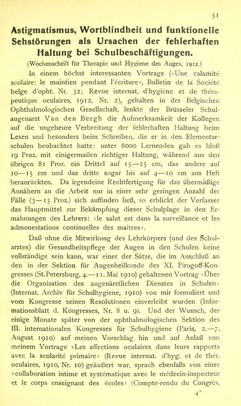 Astigmatismus, Wortblindheit und funktionelle Sehstörungen als Ursachen der fehlerhaften Haltung bei Schulbeschäftigungen. (Wochenschrift für Therapie und Hyo:iene des Auges, 1912.) In einem höchst interessanten Vortrage (»Une calamite scolaire: le maintien pendant l'ecriture«, Bulletin de la Societe beige d'opht. Nr. 32; Revue internat. d'hygiene et de thera- peutique oculaires, 1912, Nr. 2), gehalten in der Belgischen Ophthalmologischen Gesellschaft, lenkte der Brüsseler Schul- augenarzt Van den Bergh die Aufmerksamkeit der Kollegen auf die ungeheure Verbreitung der fehlerhaften Haltung beim Lesen und besonders beim Schreiben, die er in den Elementar- schulen beobachtet hatte: unter 8000 Lernenden gab es bloß 19 Proz. mit einigermaßen richtiger Haltung, während aus den übrigen 81 Proz. ein Drittel auf 15—25 cm, das andere auf 10—15 cm und das dritte sogar bis auf 4—10 cm ans Heft heranrückten. Da irgendeine Rechtfertigung für das übermäßige Annähern an die Arbeit nur in einer sehr geringen Anzahl der Fälle (3—15 Proz.) sich auffinden ließ, so erblickt der Verfasser das Hauptmittel zur Bekämpfung dieser Schulplage in den Er- mahnungen des Lehrers: »le salut est dans la surveillance et les admonestations continuelles des maitres«. Daß ohne die Mitwirkung des Lehrkörpers (und des Schul- arztes) die Gesundheitspflege der Augen in den Schulen keine vollständige sein kann, war einer der Sätze, die im Anschluß an den in der Sektion für Augenheilkunde des XI. Pirogoff-Kon- gresses (St.Petersburg, 4.— 11. Mai 1910) gehaltenen Vortrag «Uber die Organisation des augenärztlichen Dienstes in Schulen« (Internat. Archiv für Schulhygiene, 1910) von mir formuliert und vom Kongresse seinen Resolutionen einverleibt wurden (Infor- mationsblatt d. Kongresses, Nr. 8 u. 9). Und der Wunsch, der einige Monate später von der ophthalmologischen Sektion des III. internationalen Kongresses für Schulhygiene (Paris, 2.—7. August 1910) auf meinen Vorschlag hin und auf Anlaß von meinem Vortrage »Les affections oculaires dans leurs rapports avec la scolarite primaire« (Revue internat. d'hyg. et de ther. oculaires, 1910, Nr. 10) geäußert war, sprach ebenfalls von einer »coUaboration intime et systematique avec le medecin-inspecteur et le Corps enseignant des ecoles« (Compte-rendu du Congres, 4*