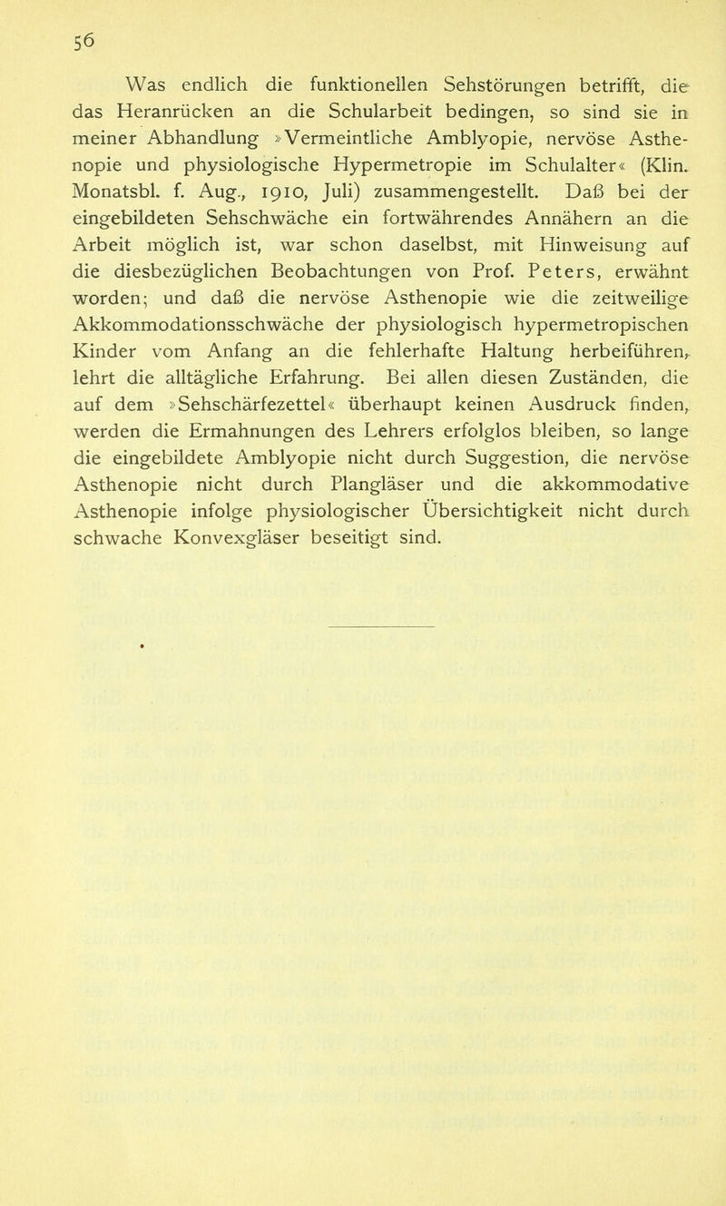 Was endlich die funktionellen Sehstörungen betrifft, die das Heranrücken an die Schularbeit bedingen, so sind sie in meiner Abhandlung »Vermeintliche Amblyopie, nervöse Asthe- nopie und physiologische Hypermetropie im Schulalter« (Klin. Monatsbl. f. Aug., 19lo, Juli) zusammengestellt. Daß bei der eingebildeten Sehschwäche ein fortwährendes Annähern an die Arbeit möglich ist, war schon daselbst, mit Hinweisung auf die diesbezüglichen Beobachtungen von Prof. Peters, erwähnt worden; und daß die nervöse Asthenopie wie die zeitweilige Akkommodationsschwäche der physiologisch hypermetropischen Kinder vom Anfang an die fehlerhafte Haltung herbeiführen, lehrt die alltägliche Erfahrung. Bei allen diesen Zuständen, die auf dem »Sehschärfezettel« überhaupt keinen Ausdruck finden, werden die Ermahnungen des Lehrers erfolglos bleiben, so lange die eingebildete Amblyopie nicht durch Suggestion, die nervöse Asthenopie nicht durch Plangläser und die akkommodative Asthenopie infolge physiologischer Übersichtigkeit nicht durch, schwache Konvexgläser beseitigt sind.