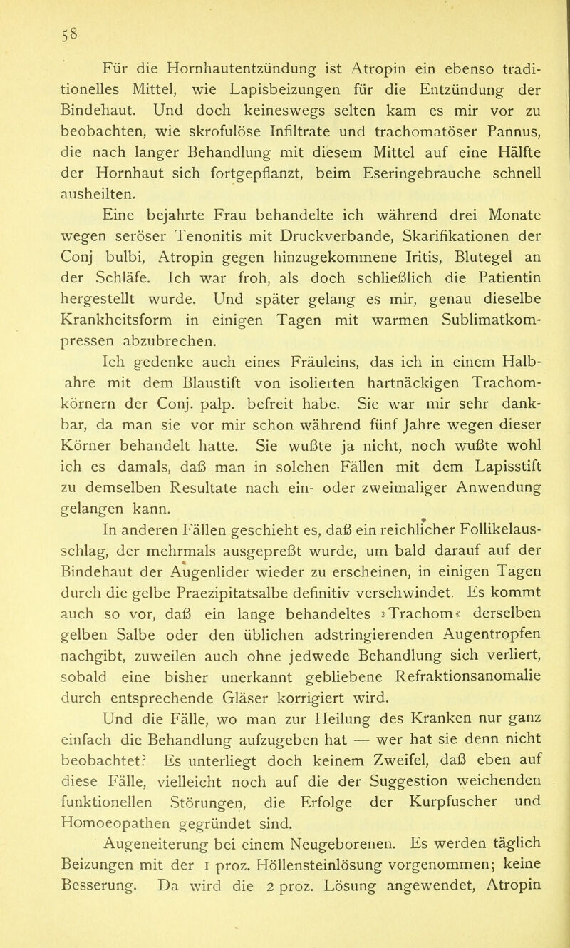 Für die Hornhautentzündung- ist Atropin ein ebenso tradi- tionelles Mittel, wie Lapisbeizungen für die Entzündung der Bindehaut. Und doch keineswegs selten kam es mir vor zu beobachten, wie skrofulöse Infiltrate und trachomatöser Pannus, die nach langer Behandlung mit diesem Mittel auf eine Hälfte der Hornhaut sich fortgepflanzt, beim Eseringebrauche schnell ausheilten. Eine bejahrte Frau behandelte ich während drei Monate wegen seröser Tenonitis mit Druckverbande, Skarifikationen der Conj bulbi, Atropin gegen hinzugekommene Iritis, Blutegel an der Schläfe. Ich war froh, als doch schließUch die Patientin hergestellt wurde. Und später gelang es mir, genau dieselbe Krankheitsform in einigen Tagen mit warmen Sublimatkom- pressen abzubrechen. Ich gedenke auch eines Fräuleins, das ich in einem Haib- ahre mit dem Blaustift von isolierten hartnäckigen Trachom- körnern der Conj. palp. befreit habe. Sie war mir sehr dank- bar, da man sie vor mir schon während fünf Jahre wegen dieser Körner behandelt hatte. Sie wußte ja nicht, noch wußte wohl ich es damals, daß man in solchen Fällen mit dem Lapisstift zu demselben Resultate nach ein- oder zweimaliger Anwendung gelangen kann. In anderen Fällen geschieht es, daß ein reichlicher FoUikelaus- schlag, der mehrmals ausgepreßt wurde, um bald darauf auf der Bindehaut der AugenHder wieder zu erscheinen, in einigen Tagen durch die gelbe Praezipitatsalbe definitiv verschwindet. Es kommt auch so vor, daß ein lange behandeltes »Trachom« derselben gelben Salbe oder den üblichen adstringierenden Augentropfen nachgibt, zuweilen auch ohne jedwede Behandlung sich verliert, sobald eine bisher unerkannt gebliebene Refraktionsanomalie durch entsprechende Gläser korrigiert wird. Und die Fälle, wo man zur Heilung des Kranken nur ganz einfach die Behandlung aufzugeben hat — wer hat sie denn nicht beobachtet? Es unterliegt doch keinem Zweifel, daß eben auf diese Fälle, vielleicht noch auf die der Suggestion weichenden funktionellen Störungen, die Erfolge der Kurpfuscher und Homoeopathen gegründet sind. Augeneiterung bei einem Neugeborenen. Es werden täglich Beizungen mit der i proz. Höllensteinlösung vorgenommen; keine Besserung. Da wird die 2 proz. Lösung angewendet, Atropin