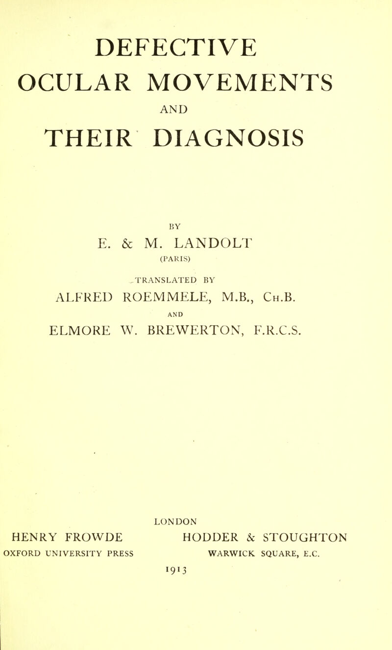 OCULAR MOVEMENTS AND THEIR DIAGNOSIS E. & M. LANDOLT (PARIS) .TRANSLATED BY ALFRED ROEMMELE, M.B., Ch.B. AND ELMORE W. BREWERTON, F.R.C.S. LONDON HENRY FROWDE HODDER & STOUGHTON OXFORD UNIVERSITY PRESS WARWICK SQUARE, E.C.