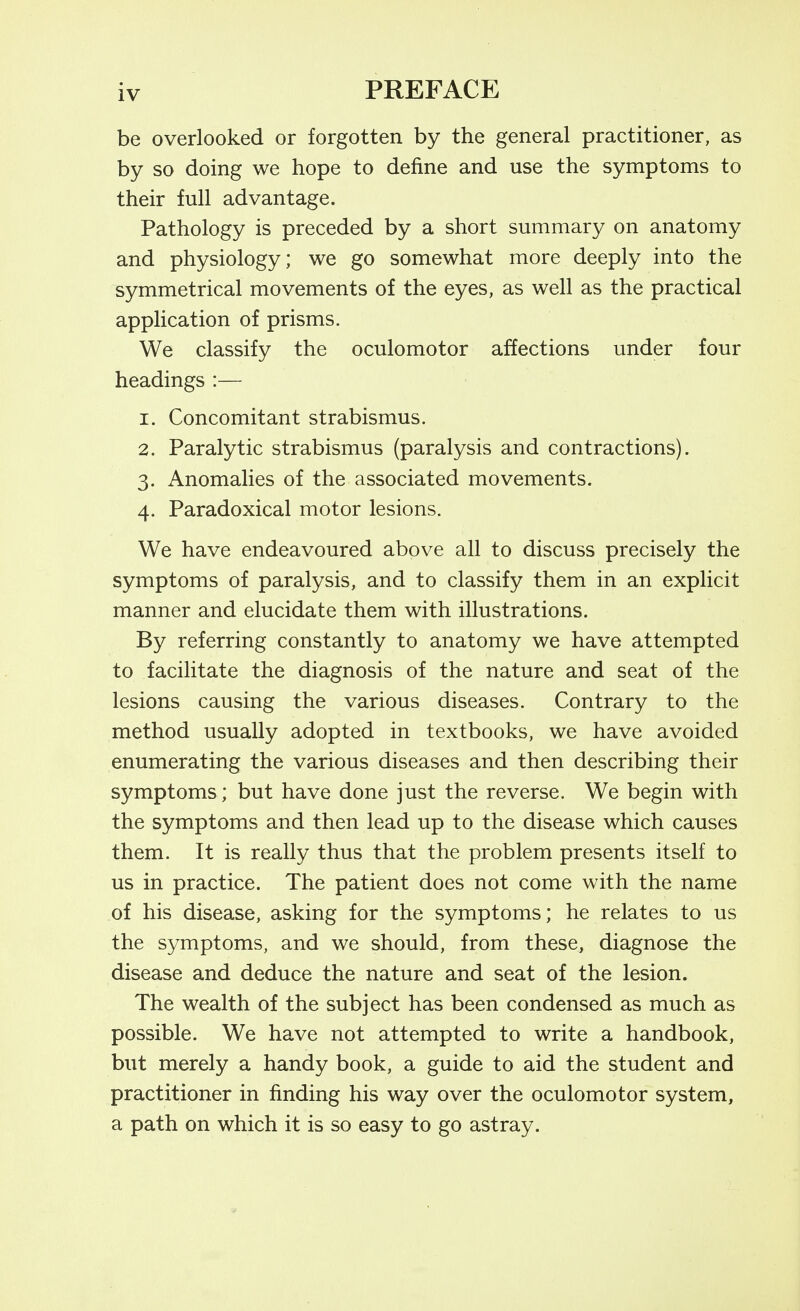 be overlooked or forgotten by the general practitioner, as by so doing we hope to define and use the symptoms to their full advantage. Pathology is preceded by a short summary on anatomy and physiology; we go somewhat more deeply into the symmetrical movements of the eyes, as well as the practical application of prisms. We classify the oculomotor affections under four headings :— 1. Concomitant strabismus. 2. Paralytic strabismus (paralysis and contractions). 3. Anomalies of the associated movements. 4. Paradoxical motor lesions. We have endeavoured above all to discuss precisely the symptoms of paralysis, and to classify them in an explicit manner and elucidate them with illustrations. By referring constantly to anatomy we have attempted to facilitate the diagnosis of the nature and seat of the lesions causing the various diseases. Contrary to the method usually adopted in textbooks, we have avoided enumerating the various diseases and then describing their symptoms; but have done just the reverse. We begin with the symptoms and then lead up to the disease which causes them. It is really thus that the problem presents itself to us in practice. The patient does not come with the name of his disease, asking for the symptoms; he relates to us the symptoms, and we should, from these, diagnose the disease and deduce the nature and seat of the lesion. The wealth of the subject has been condensed as much as possible. We have not attempted to write a handbook, but merely a handy book, a guide to aid the student and practitioner in finding his way over the oculomotor system, a path on which it is so easy to go astray.