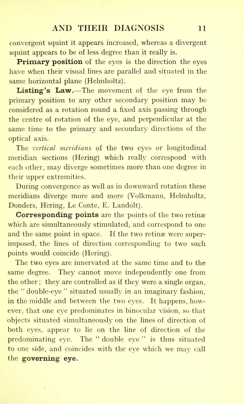 convergent squint it appears increased, whereas a divergent squint appears to be of less degree than it really is. Primary position of the eyes is the direction the eyes have when their visual lines are parallel and situated in the same horizontal plane (Helmholtz). Listing's Law.—The movement of the eye from the primary position to any other secondary position may be considered as a rotation round a fixed axis passing through the centre of rotation of the eye, and perpendicular at the same time to the primary and secondary directions of the optical axis. The vertical meridians of the two eyes or longitudinal meridian sections (Hering) which really correspond with each other, may diverge sometimes more than one degree in their upper extremities. During convergence as well as in downward rotation these meridians diverge more and more (Volkmann, Helmholtz, Bonders, Hering, Le Conte, E. Landolt). Corresponding points are the points of the two retinae which are simultaneously stimulated, and correspond to one and the same point in space. If the two retinae were super- imposed, the lines of direction corresponding to two such points would coincide (Hering). The two eyes are innervated at the same time and to the same degree. They cannot move independently one from the other; they are controlled as if they were a single organ, the  double-eye  situated usually in an imaginary fashion, in the middle and between the two e\'es. It happens, how- ever, that one eye predominates in binocular vision, so that objects situated simultaneously on the lines of direction of both eyes, appear to lie on the line of direction of the predominating eye. The double eye  is thus situated to one side, and coincides with the eye which we may call the governing eye.