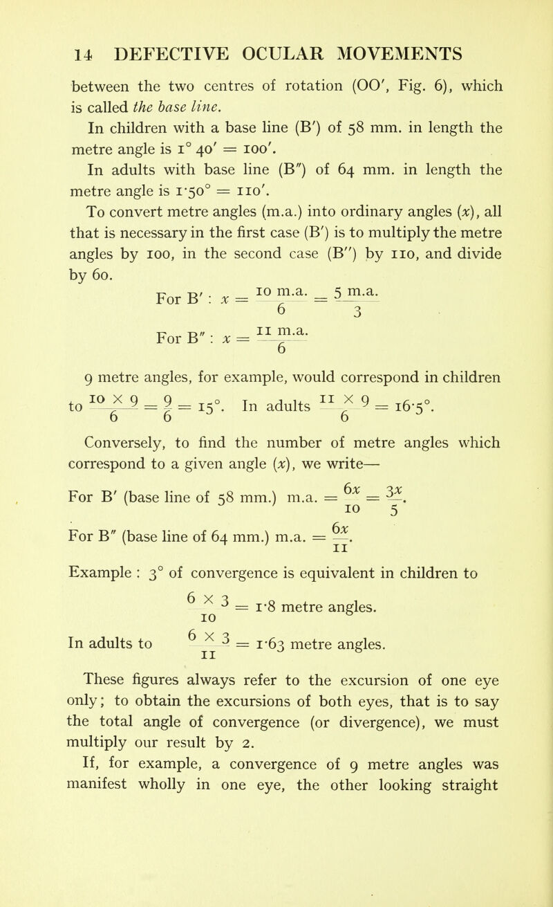 between the two centres of rotation (00', Fig. 6), which is called the base line. In children with a base line (B') of 58 mm. in length the metre angle is 1° 40' = 100'. In adults with base line (B) of 64 mm. in length the metre angle is i'5o° = 110'. To convert metre angles (m.a.) into ordinary angles [x), all that is necessary in the first case (B') is to multiply the metre angles by 100, in the second case (B) by 110, and divide by 60. 1^ -D/ 10 m.a. 5 m.a. For B : :v = —^— = ^ 6 3 For B : X = — o 9 metre angles, for example, would correspond in children to = I = 15°. In adults >< 9 ^ ,6-5°. 6 6^ 6 ^ Conversely, to find the number of metre angles which correspond to a given angle [x), we write— For B' (base line of 58 mm.) m.a. = =:^. ^ 10 5 6x For B (base line of 64 mm.) m.a. = —. ^11 Example : 3° of convergence is equivalent in children to ^ = i'8 metre angles. 10 ^ In adults to = 1*63 metre angles. These figures always refer to the excursion of one eye only; to obtain the excursions of both eyes, that is to say the total angle of convergence (or divergence), we must multiply our result by 2. If, for example, a convergence of 9 metre angles was manifest wholly in one eye, the other looking straight