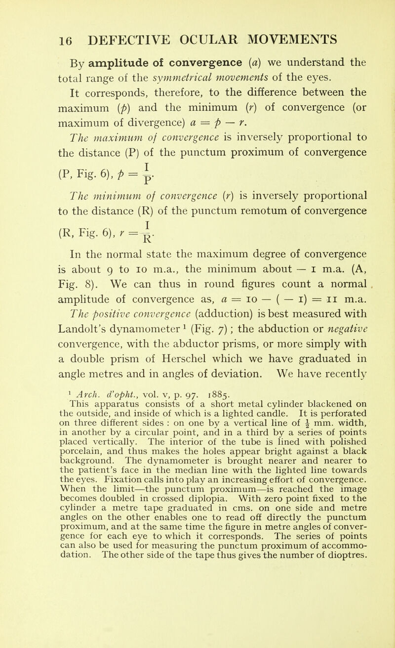 By amplitude of convergence {a) we understand the total range of the symmetrical movements of the eyes. It corresponds, therefore, to the difference between the maximum (p) and the minimum {r) of convergence (or maximum of divergence) a — p — r. The maximum of convergence is inversely proportional to the distance (P) of the punctum proximum of convergence (P, Fig. 6), p = ^. The minimum of convergence (r) is inversely proportional to the distance (R) of the punctum remotum of convergence (R, Fig. 6),r=i In the normal state the maximum degree of convergence is about 9 to lo m.a., the minimum about — i m.a. (A, Fig. 8). We can thus in round figures count a normal amplitude of convergence as, a = lo — ( — i) = ii m.a. The positive convergence (adduction) is best measured with Landolt's dynamometer ^ (Fig. 7); the abduction or negative convergence, with the abductor prisms, or more simply with a double prism of Herschel which we have graduated in angle metres and in angles of deviation. We have recently 1 Arch, d'opht., vol. v, p. 97. 1885. This apparatus consists of a short metal cylinder blackened on the outside, and inside of which is a lighted candle. It is perforated on three different sides : on one by a vertical line of ^ mm. width, in another by a circular point, and in a third by a series of points placed vertically. The interior of the tube is lined with polished porcelain, and thus makes the holes appear bright against a black background. The dynamometer is brought nearer and nearer to the patient's face in the median line witli the lighted line towards the eyes. Fixation calls into play an increasing effort of convergence. When the limit—the punctum proximum—is reached the image becomes doubled in crossed diplopia. With zero point fixed to tlie cylinder a metre tape graduated in cms. on one side and metre angles on the other enables one to read off directly the punctum proximum, and at the same time the figure in metre angles of conver- gence for each eye to which it corresponds. The series of points can also be used for measuring the punctum proximum of accommo- dation. The other side of the tape thus gives the number of dioptres.