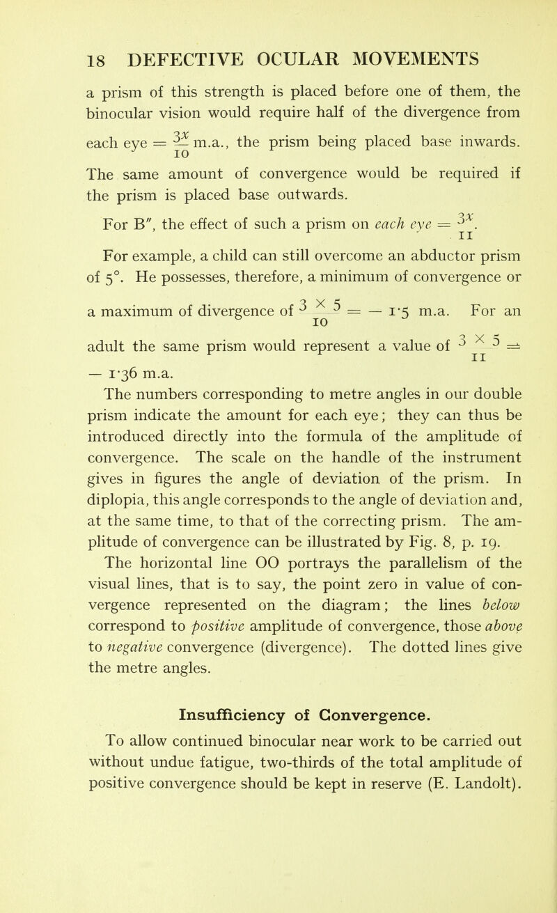 a prism of this strength is placed before one of them, the binocular vision would require half of the divergence from each eye = 5^ m.a., the prism being placed base inwards. The same amount of convergence would be required if the prism is placed base outwards. For B, the effect of such a prism on each eve = ' II For example, a child can still overcome an abductor prism of 5°. He possesses, therefore, a minimum of convergence or a maximum of divergence of ^ ^ = — 1-5 m.a. For an ° 10 adult the same prism would represent a value of j-j- — 1-36 m.a. The numbers corresponding to metre angles in our double prism indicate the amount for each eye; they can thus be introduced directly into the formula of the amplitude of convergence. The scale on the handle of the instrument gives in figures the angle of deviation of the prism. In diplopia, this angle corresponds to the angle of deviation and, at the same time, to that of the correcting prism. The am- plitude of convergence can be illustrated by Fig. 8, p. 19. The horizontal line 00 portrays the parallelism of the visual lines, that is to say, the point zero in value of con- vergence represented on the diagram; the lines below correspond to positive amplitude of convergence, those above to negative convergence (divergence). The dotted lines give the metre angles. Insufficiency of Convergence. To allow continued binocular near work to be carried out without undue fatigue, two-thirds of the total amplitude of positive convergence should be kept in reserve (E. Landolt).