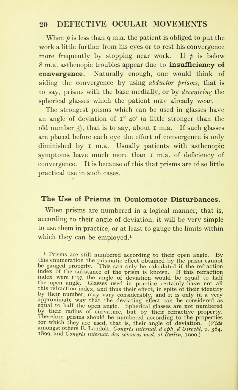 When p is less than 9 m.a. the patient is obhged to put the work a Httle further from his eyes or to rest his convergence more frequently by stopping near work. If p is below 8 m.a. asthenopic troubles appear due to insufficiency of convergence. Naturally enough, one would think of aiding the convergence by using abductor prisms, that is to say, prisms with the base medially, or by decentring the spherical glasses which the patient may already wear. The strongest prisms which can be used in glasses have an angle of deviation of 1° 40' (a little stronger than the old number 3), that is to say, about i m.a. If such glasses are placed before each eye the effort of convergence is only diminished by i m.a. Usually patients with asthenopic symptoms have much more than i m.a. of deficiency of convergence. It is because of this that prisms are of so little practical use in such cases. The Use of Prisms in Oculomotor Disturbances. When prisms are numbered in a logical manner, that is, according to their angle of deviation, it will be very simple to use them in practice, or at least to gauge the limits within which they can be employed.^ 1 Prisms are still numbered according to their open angle. By this enumeration the prismatic effect obtained by the prism cannot be gauged properly. This can only be calculated if the refraction index of the substance of the prism is known. If this refraction index were 1-57, the angle of deviation would be equal to half the open angle. Glasses used in practice certainly have not all this refraction index, and thus their effect, in spite of their identity by their number, may vary considerably, and it is only in a very approximate way that the deviating effect can be considered as equal to half the open angle. Spherical glasses are not numbered by their radius of curvature, but by their refractive property. Therefore prisms should be numbered according to the properties for which they are used, that is, their angle of deviation. {Vide amongst others E. Landolt, Congres internat. d'oph. d'Utrecht, p. 384, 1899, and Congres internat. des sciences med. of Berlin, 1900.)