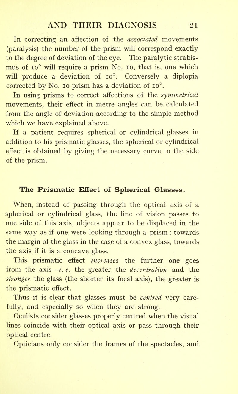 In correcting an affection of the associated movements (paralysis) the number of the prism will correspond exactly to the degree of deviation of the eye. The paralytic strabis- mus of 10° will require a prism No. lo, that is, one which will produce a deviation of io°. Conversely a diplopia corrected by No. lo prism has a deviation of io°. In using prisms to correct affections of the symmetrical movements, their effect in metre angles can be calculated from the angle of deviation according to the simple method which we have explained above. If a patient requires spherical or cylindrical glasses in addition to his prismatic glasses, the spherical or cylindrical effect is obtained by giving the necessary curve to the side of the prism. The Prismatic Effect of Spherical Glasses. When, instead of passing through the optical axis of a spherical or cylindrical glass, the line of vision passes to one side of this axis, objects appear to be displaced in the same way as if one were looking through a prism: towards the margin of the glass in the case of a convex glass, towards the axis if it is a concave glass. This prismatic effect increases the further one goes from the axis—i. e. the greater the decentration and the stronger the glass (the shorter its focal axis), the greater is the prismatic effect. Thus it is clear that glasses must be centred very care- fully, and especially so when they are strong. Oculists consider glasses properly centred when the visual lines coincide with their optical axis or pass through their optical centre. Opticians only consider the frames of the spectacles, and