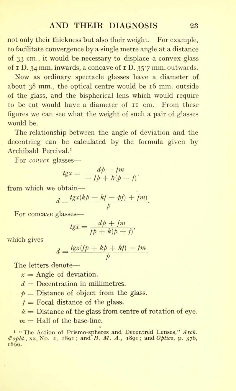 not only their thickness but also their weight. For example, to facilitate convergence by a single metre angle at a distance of 33 cm., it would be necessary to displace a convex glass of I D. 34 mm. inwards, a concave of i D. 357 mm. outwards. Now as ordinary spectacle glasses have a diameter of about 38 mm., the optical centre would be 16 mm. outside of the glass, and the bispherical lens which would require to be cut would have a diameter of 11 cm. From these figures we can see what the weight of such a pair of glasses would be. The relationship between the angle of deviation and the decentring can be calculated by the formula given by Archibald Percival.^ For convex glasses— , dp — fm from which we obtain— ^ _ tgxjkp - kf - pf) -{-fm) ^ For concave glasses which gives dp -h /^^ , _ tgx(fp + kp + kf) - fm J • The letters denote— X = Angle of deviation. d = Decentration in millimetres. p = Distance of object from the glass. / = Focal distance of the glass. k = Distance of the glass from centre of rotation of eye. ni = Half of the base-line. 1  The Action of Prismo-spheres and Decentred Lenses, Arch, d'opht., xx,^o. 2, 1891 ; and B. M. A., 1891; dind Optics, p. 376, 1899,