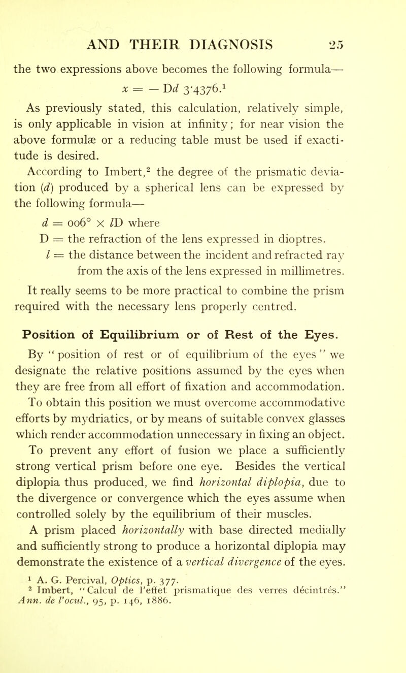 the two expressions above becomes the following formula— X = —Dd 3*4376-^ As previously stated, this calculation, relatively simple, is only applicable in vision at infinity; for near vision the above formulae or a reducing table must be used if exacti- tude is desired. According to Imbert,^ the degree of the prismatic devia- tion (d) produced by a spherical lens can be expressed b}^ the following formula— d = 006*^ X ID where D = the refraction of the lens expressed in dioptres. / = the distance between the incident and refracted ray from the axis of the lens expressed in miUimetres. It really seems to be more practical to combine the prism required with the necessary lens properly centred. Position of Equilibrium or of Rest of the Eyes. By position of rest or of equilibrium of the eyes we designate the relative positions assumed by the eyes when they are free from all effort of fixation and accommodation. To obtain this position we must overcome accommodative efforts by m3^driatics, or by means of suitable convex glasses which render accommodation unnecessary in fixing an object. To prevent any effort of fusion we place a sufficiently strong vertical prism before one eye. Besides the vertical diplopia thus produced, we find horizontal diplopia, due to the divergence or convergence which the eyes assume when controlled solely by the equilibrium of their muscles. A prism placed horizontally with base directed medially and sufficiently strong to produce a horizontal diplopia may demonstrate the existence of a vertical divergence of the eyes. 1 A. G, Percival, Optics, p. 377. 2 Imbert,  Calcul de I'effet prismatique des verres decintres. Ann. de Vocul., 95, p. 146, 1886.
