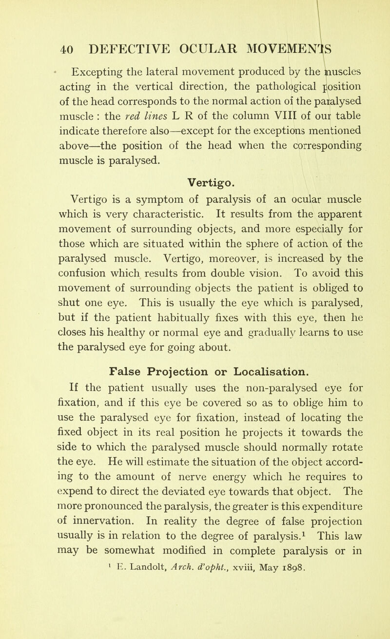 Excepting the lateral movement produced by the ^uscles acting in the vertical direction, the pathological position of the head corresponds to the normal action of the paralysed muscle : the red lines L R of the column VIII of our table indicate therefore also—except for the exceptidtis mentioned above—the position of the head when the corresponding muscle is paralysed. Vertigo. Vertigo is a symptom of paralysis of an ocular muscle which is very characteristic. It results from the apparent movement of surrounding objects, and more especially for those which are situated within the sphere of action of the paralysed muscle. Vertigo, moreover, is increased by the confusion which results from double vision. To avoid this movement of surrounding objects the patient is obliged to shut one eye. This is usually the eye which is paralysed, but if the patient habitually fixes with this eye, then he closes his healthy or normal eye and gradually learns to use the paralysed eye for going about. False Projection or Localisation. If the patient usually uses the non-paralysed eye for fixation, and if this eye be covered so as to oblige him to use the paralysed eye for fixation, instead of locating the fixed object in its real position he projects it towards the side to which the paralysed muscle should normally rotate the eye. He will estimate the situation of the object accord- ing to the amount of nerve energy which he requires to expend to direct the deviated eye towards that object. The more pronounced the paralysis, the greater is this expenditure of innervation. In reality the degree of false projection usually is in relation to the degree of paralysis.^ This law may be somewhat modified in complete paralysis or in