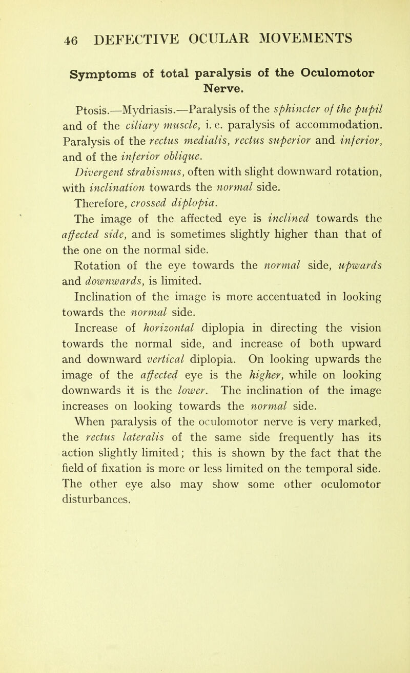 Symptoms of total paralysis of the Oculomotor Nerve. Ptosis.—Mydriasis.—Paralysis of the sphincter of the pupil and of the ciliary muscle, i. e. paralysis of accommodation. Paralysis of the rectus medialis, rectus superior and inferior, and of the inferior oblique. Divergent strabismus, often with slight downward rotation, with inclination towards the normal side. Therefore, crossed diplopia. The image of the affected eye is inclined towards the affected side, and is sometimes slightly higher than that of the one on the normal side. Rotation of the eye towards the normal side, upwards and downwards, is limited. Inclination of the image is more accentuated in looking towards the normal side. Increase of horizontal diplopia in directing the vision towards the normal side, and increase of both upward and downward vertical diplopia. On looking upwards the image of the affected eye is the higher, while on looking downwards it is the lower. The inclination of the image increases on looking towards the normal side. When paralysis of the oculomotor nerve is very marked, the rectus lateralis of the same side frequently has its action sHghtly limited; this is shown by the fact that the field of fixation is more or less limited on the temporal side. The other eye also may show some other oculomotor disturbances.