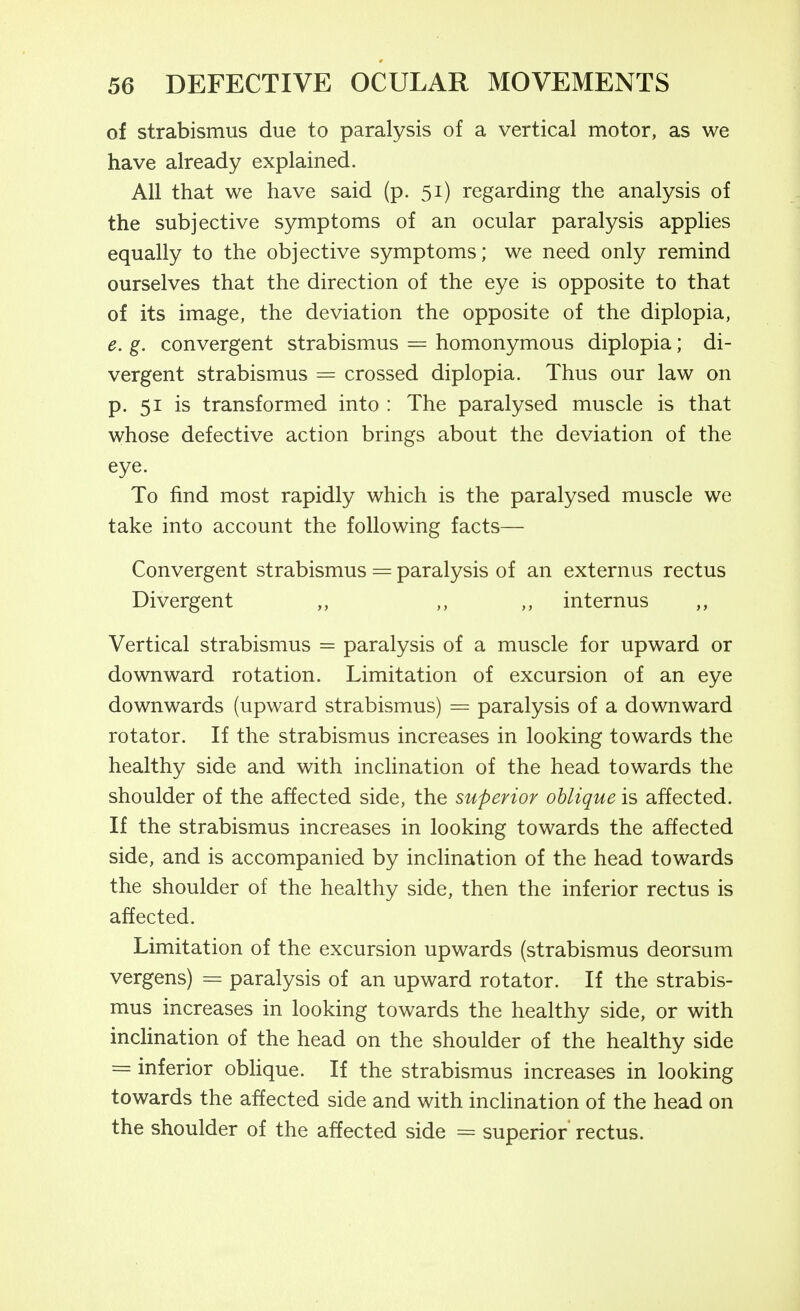 of strabismus due to paralysis of a vertical motor, as we have already explained. All that we have said (p. 51) regarding the analysis of the subjective symptoms of an ocular paralysis applies equally to the objective symptoms; we need only remind ourselves that the direction of the eye is opposite to that of its image, the deviation the opposite of the diplopia, 6. g. convergent strabismus = homonymous diplopia; di- vergent strabismus = crossed diplopia. Thus our law on p. 51 is transformed into : The paralysed muscle is that whose defective action brings about the deviation of the eye. To find most rapidly which is the paralysed muscle we take into account the following facts— Convergent strabismus — paralysis of an externus rectus Divergent ,, ,, ,, internus ,, Vertical strabismus = paralysis of a muscle for upward or downward rotation. Limitation of excursion of an eye downwards (upward strabismus) = paralysis of a downward rotator. If the strabismus increases in looking towards the healthy side and with inclination of the head towards the shoulder of the affected side, the superior oblique is affected. If the strabismus increases in looking towards the affected side, and is accompanied by inclination of the head towards the shoulder of the healthy side, then the inferior rectus is affected. Limitation of the excursion upwards (strabismus deorsum vergens) = paralysis of an upward rotator. If the strabis- mus increases in looking towards the healthy side, or with inclination of the head on the shoulder of the healthy side = inferior obhque. If the strabismus increases in looking towards the affected side and with inclination of the head on the shoulder of the affected side = superior rectus.