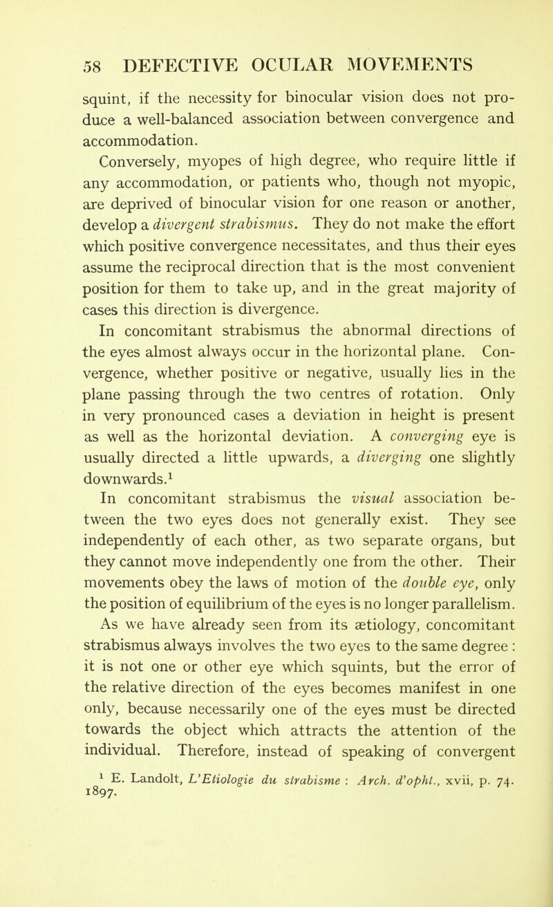 squint, if the necessity for binocular vision does not pro- duce a well-balanced association between convergence and accommodation. Conversely, myopes of high degree, who require little if any accommodation, or patients who, though not myopic, are deprived of binocular vision for one reason or another, develop a divergent strabismus. They do not make the effort which positive convergence necessitates, and thus their eyes assume the reciprocal direction that is the most convenient position for them to take up, and in the great majority of cases this direction is divergence. In concomitant strabismus the abnormal directions of the eyes almost always occur in the horizontal plane. Con- vergence, whether positive or negative, usually lies in the plane passing through the two centres of rotation. Only in very pronounced cases a deviation in height is present as well as the horizontal deviation. A converging eye is usually directed a little upwards, a diverging one slightly downwards.^ In concomitant strabismus the visual association be- tween the two eyes does not generally exist. They see independently of each other, as two separate organs, but they cannot move independently one from the other. Their movements obey the laws of motion of the double eye, only the position of equilibrium of the eyes is no longer parallelism. As we have already seen from its aetiology, concomitant strabismus always involves the two eyes to the same degree : it is not one or other eye which squints, but the error of the relative direction of the eyes becomes manifest in one only, because necessarily one of the eyes must be directed towards the object which attracts the attention of the individual. Therefore, instead of speaking of convergent 1 E. Landolt, L'Etiologie du strahisme : Arch, d'opht., xvii, p. 74. 1897.