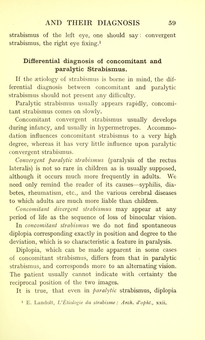 strabismus of the left eye, one should say: convergent strabismus, the right eye fixing.^ Differential diagnosis of concomitant and paralytic Strabismus. If the aetiology of strabismus is borne in mind, the dif- ferential diagnosis between concomitant and paralytic strabismus should not present any difficulty. Paralytic strabismus usually appears rapidly, concomi- tant strabismus comes on slowly. Concomitant convergent strabismus usually develops during infancy, and usually in hypermetropes. Accommo- dation influences concomitant strabismus to a very high degree, whereas it has very little influence upon paralytic convergent strabismus. Convergent paralytic strabismus (paralysis of the rectus lateralis) is not so rare in children as is usually supposed, although it occurs much more frequently in adults. We need only remind the reader of its causes—syphilis, dia- betes, rheumatism, etc., and the various cerebral diseases to which adults are much more liable than children. Concomitant divergent strabismus may appear at any period of life as the sequence of loss of binocular vision. In concomitant strabismus we do not find spontaneous diplopia corresponding exactly in position and degree to the deviation, which is so characteristic a feature in paralysis. Diplopia, which can be made apparent in some cases of concomitant strabismus, differs from that in paralytic strabismus, and corresponds more to an alternating vision. The patient usually cannot indicate with certainty the reciprocal position of the two images. It is true, that even in paralytic strabismus, diplopia 1 E. Landolt, L'Etiologie du strahisme: Arch, d'opht., xxii.