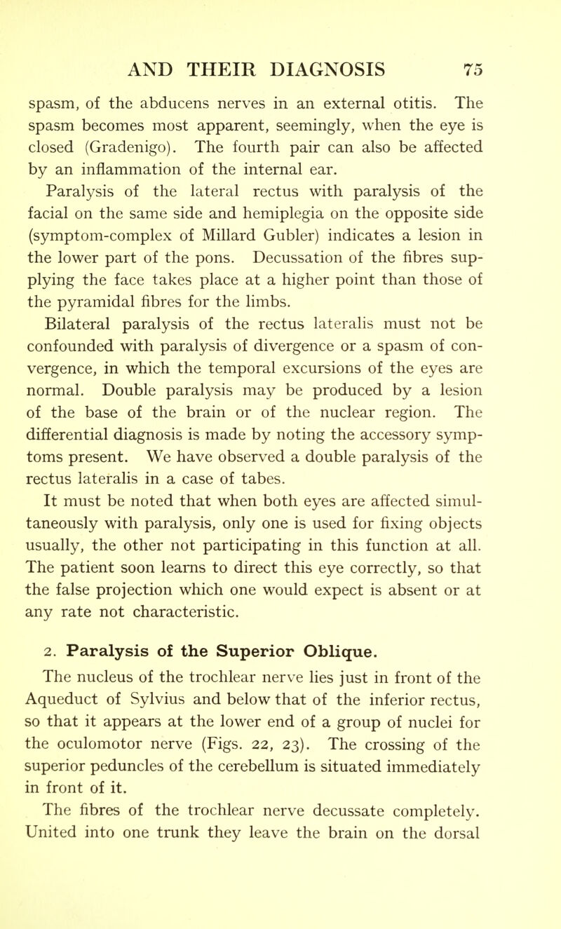 spasm, of the abducens nerves in an external otitis. The spasm becomes most apparent, seemingly, when the eye is closed (Gradenigo). The fourth pair can also be affected by an inflammation of the internal ear. Paralysis of the lateral rectus with paralysis of the facial on the same side and hemiplegia on the opposite side (symptom-complex of Millard Gubler) indicates a lesion in the lower part of the pons. Decussation of the fibres sup- plying the face takes place at a higher point than those of the pyramidal fibres for the limbs. Bilateral paralysis of the rectus lateralis must not be confounded with paralysis of divergence or a spasm of con- vergence, in which the temporal excursions of the eyes are normal. Double paralysis may be produced by a lesion of the base of the brain or of the nuclear region. The differential diagnosis is made by noting the accessory symp- toms present. We have observed a double paralysis of the rectus lateralis in a case of tabes. It must be noted that when both eyes are affected simul- taneously with paralysis, only one is used for fixing objects usually, the other not participating in this function at all. The patient soon learns to direct this eye correctly, so that the false projection which one would expect is absent or at any rate not characteristic. 2. Paralysis of the Superior Oblique. The nucleus of the trochlear nerve lies just in front of the Aqueduct of Sylvius and below that of the inferior rectus, so that it appears at the lower end of a group of nuclei for the oculomotor nerve (Figs. 22, 23). The crossing of the superior peduncles of the cerebellum is situated immediately in front of it. The fibres of the trochlear nerve decussate completely. United into one trunk they leave the brain on the dorsal