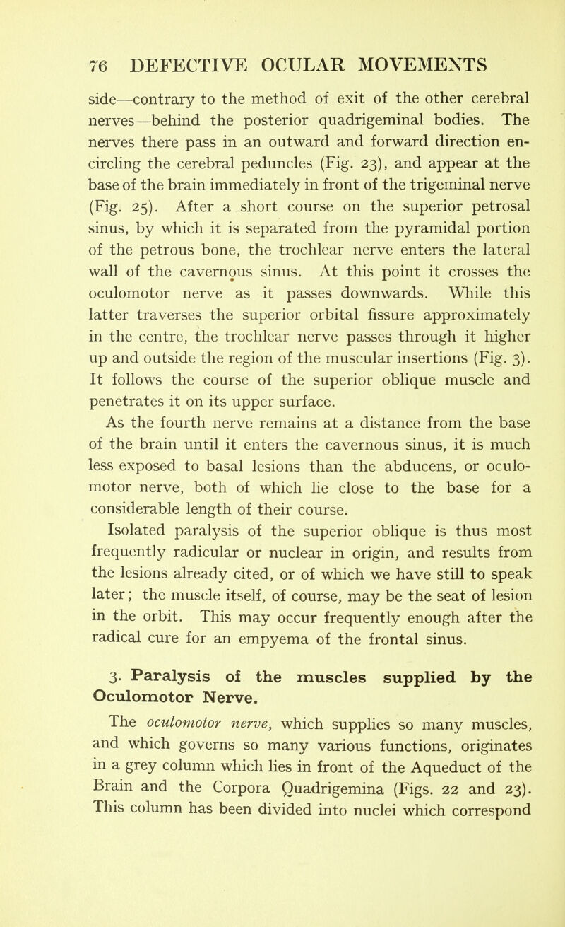 side—contrary to the method of exit of the other cerebral nerves—behind the posterior quadrigeminal bodies. The nerves there pass in an outward and forward direction en- circhng the cerebral peduncles (Fig. 23), and appear at the base of the brain immediately in front of the trigeminal nerve (Fig. 25). After a short course on the superior petrosal sinus, by which it is separated from the pyramidal portion of the petrous bone, the trochlear nerve enters the lateral wall of the cavernous sinus. At this point it crosses the oculomotor nerve as it passes downwards. While this latter traverses the superior orbital fissure approximately in the centre, the trochlear nerve passes through it higher up and outside the region of the muscular insertions (Fig. 3). It follows the course of the superior oblique muscle and penetrates it on its upper surface. As the fourth nerve remains at a distance from the base of the brain until it enters the cavernous sinus, it is much less exposed to basal lesions than the abducens, or oculo- motor nerve, both of which he close to the base for a considerable length of their course. Isolated paralysis of the superior oblique is thus most frequently radicular or nuclear in origin, and results from the lesions already cited, or of which we have still to speak later; the muscle itself, of course, may be the seat of lesion in the orbit. This may occur frequently enough after the radical cure for an empyema of the frontal sinus. 3. Paralysis of the muscles supplied by the Oculomotor Nerve. The oculomotor nerve, which supplies so many muscles, and which governs so many various functions, originates in a grey column which lies in front of the Aqueduct of the Brain and the Corpora Quadrigemina (Figs. 22 and 23). This column has been divided into nuclei which correspond