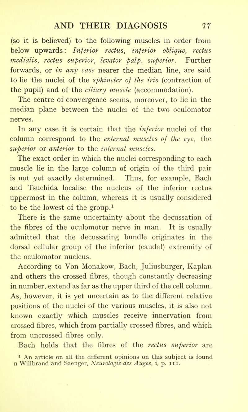 (so it is believed) to the following muscles in order from below upwards: Inferior rectus, inferior oblique, rectus medialis, rectus superior, levator palp, superior. Further forwards, or in any case nearer the median line, are said to lie the nuclei of the sphincter of the iris (contraction of the pupil) and of the ciliary muscle (accommodation). The centre of convergence seems, moreover, to lie in the median plane between the nuclei of the two oculomotor nerves. In any case it is certain that the inferior nuclei of the column correspond to the external muscles of the eye, the superior or anterior to the internal muscles. The exact order in which the nuclei corresponding to each muscle lie in the large column of origin of the third pair is not yet exactly determined. Thus, for example. Bach and Tsuchida localise the nucleus of the inferior rectus uppermost in the column, whereas it is usually considered to be the lowest of the group.^ There is the same uncertainty about the decussation of the fibres of the oculomotor nerve in man. It is usually admitted that the decussating bundle originates in the dorsal cellular group of the inferior (caudal) extremity of the oculomotor nucleus. According to Von Monakow, Bach, Juliusburger, Kaplan and others the crossed fibres, though constantly decreasing in number, extend as far as the upper third of the cell column. As, however, it is yet uncertain as to the different relative positions of the nuclei of the various muscles, it is also not known exactly which muscles receive innervation from crossed fibres, which from partially crossed fibres, and which from uncrossed fibres only. Bach holds that the fibres of the rectus superior are 1 An article on all the different opinions on this subject is found n Willbrand and Saenger, Neurologie des Aitges, i, p. iii.