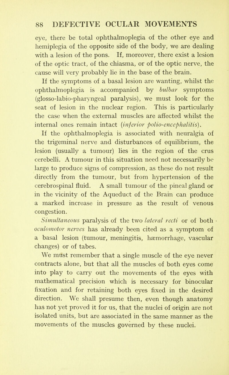eye, there be total ophthalmoplegia of the other eye and hemiplegia of the opposite side of the body, we are dealing with a lesion of the pons. If, moreover, there exist a lesion of the optic tract, of the chiasma, or of the optic nerve, the cause will very probably lie in the base of the brain. If the symptoms of a basal lesion are wanting, whilst the ophthalmoplegia is accompanied by bulbar symptoms (glosso-labio-pharyngeal paralysis), we must look for the seat of lesion in the nuclear region. This is particularly the case when the external muscles are affected whilst the internal ones remain intact {inferior polio-encephalitis). If the ophthalmoplegia is associated with neuralgia of the trigeminal nerve and disturbances of equilibrium, the lesion (usually a tumour) lies in the region of the crus cerebelli. A tumour in this situation need not necessarily be large to produce signs of compression, as these do not result directly from the tumour, but from hypertension of the cerebrospinal fluid. A small tumour of the pineal gland or in the vicinity of the Aqueduct of the Brain can produce a marked increase in pressure as the result of venous congestion. Simultaneous paralysis of the two lateral recti or of both • oculomotor nerves has already been cited as a symptom of a basal lesion (tumour, meningitis, haemorrhage, vascular changes) or of tabes. We must remember that a single muscle of the eye never contracts alone, but that all the muscles of both eyes come into play to carry out the movements of the eyes with mathematical precision which is necessary for binocular fixation and for retaining both eyes fixed in the desired direction. We shall presume then, even though anatomy has not yet proved it for us, that the nuclei of origin are not isolated units, but are associated in the same manner as the movements of the muscles governed by these nuclei.