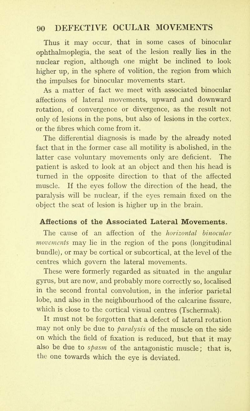 Thus it may occur, that in some cases of binocular ophthalmoplegia, the seat of the lesion really lies in the nuclear region, although one might be inclined to look higher up, in the sphere of volition, the region from which the impulses for binocular movements start. As a matter of fact we meet with associated binocular affections of lateral movements, upward and downward rotation, of convergence or divergence, as the result not only of lesions in the pons, but also of lesions in the cortex, or the fibres which come from it. The differential diagnosis is made by the already noted fact that in the former case all motility is abolished, in the latter case voluntary movements only are deficient. The patient is asked to look at an object and then his head is turned in the opposite direction to that of the affected muscle. If the eyes follow the direction of the head, the paralysis will be nuclear, if the eyes remain fixed on the object the seat of lesion is higher up in the brain. Affections of the Associated Lateral Movements. The cause of an affection of the horizontal binocular movements may lie in the region of the pons (longitudinal bundle), or may be cortical or subcortical, at the level of the centres which govern the lateral movements. These were formerly regarded as situated in the angular gyrus, but are now, and probably more correctly so, localised in the second frontal convolution, in the inferior parietal lobe, and also in the neighbourhood of the calcarine fissure, which is close to the cortical visual centres (Tschermak). It must not be forgotten that a defect of lateral rotation may not only be due to paralysis of the muscle on the side on which the field of fixation is reduced, but that it may also be due to spasm of the antagonistic muscle; that is, the one towards which the eye is deviated.