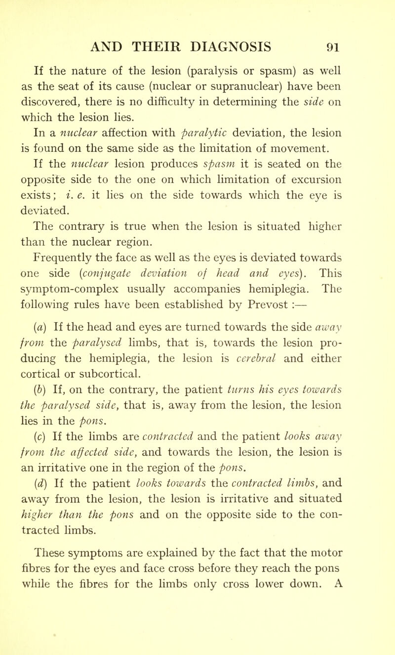 If the nature of the lesion (paralysis or spasm) as well as the seat of its cause (nuclear or supranuclear) have been discovered, there is no difficulty in determining the side on which the lesion lies. In a mtclear affection with paralytic deviation, the lesion is found on the same side as the limitation of movement. If the nuclear lesion produces spasm it is seated on the opposite side to the one on which limitation of excursion exists; i. e. it lies on the side towards which the eye is deviated. The contrary is true when the lesion is situated higher than the nuclear region. Frequently the face as well as the eyes is deviated towards one side [conjugate deviation of head and eyes). This symptom-complex usually accompanies hemiplegia. The following rules have been established by Prevost :— [a) If the head and eyes are turned towards the side away from the paralysed limbs, that is, towards the lesion pro- ducing the hemiplegia, the lesion is cerebral and either cortical or subcortical. (&) If, on the contrary, the patient turns his eyes towards the paralysed side, that is, away from the lesion, the lesion lies in the pons, (c) If the limbs are contracted and the patient looks away from the affected side, and towards the lesion, the lesion is an irritative one in the region of the pons. [d) If the patient looks towards the contracted limbs, and away from the lesion, the lesion is irritative and situated higher than the pons and on the opposite side to the con- tracted limbs. These symptoms are explained by the fact that the motor fibres for the eyes and face cross before they reach the pons while the fibres for the limbs only cross lower down. A