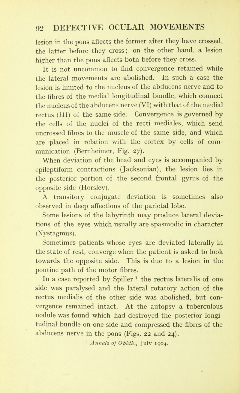 lesion in the pons affects the former after they have crossed, the latter before they cross; on the other hand, a lesion higher than the pons affects botn before they cross. It is not uncommon to find convergence retained while the lateral movements are aboHshed. In such a case the lesion is limited to the nucleus of the abducens nerve and to the fibres of the medial longitudinal bundle, which connect the nucleus of the abducens nerve (VI) with that of the medial rectus (III) of the same side. Convergence is governed by the cells of the nuclei of the recti mediales, which send uncrossed fibres to the muscle of the same side, and which are placed in relation with the cortex by cells of com- munication (Bernheimer, Fig. 27). When deviation of the head and eyes is accompanied by epileptiform contractions (Jacksonian), the lesion lies in the posterior portion of the second frontal gyrus of the opposite side (Horsley). A transitory conjugate deviation is sometimes also observed in deep affections of the parietal lobe. Some lesions of the labyrinth may produce lateral devia- tions of the eyes which usually are spasmodic in character (Nystagmus). Sometimes patients whose eyes are deviated laterally in the state of rest, converge when the patient is asked to look towards the opposite side. This is due to a lesion in the pontine path of the motor fibres. In a case reported by Spiller ^ the rectus lateralis of one side was paralysed and the lateral rotatory action of the rectus mediahs of the other side was abolished, but con- vergence remained intact. At the autopsy a tuberculous nodule was found which had destroyed the posterior longi- tudinal bundle on one side and compressed the fibres of the abducens nerve in the pons (Figs. 22 and 24). 1 Annals of Ophth., July 1904.