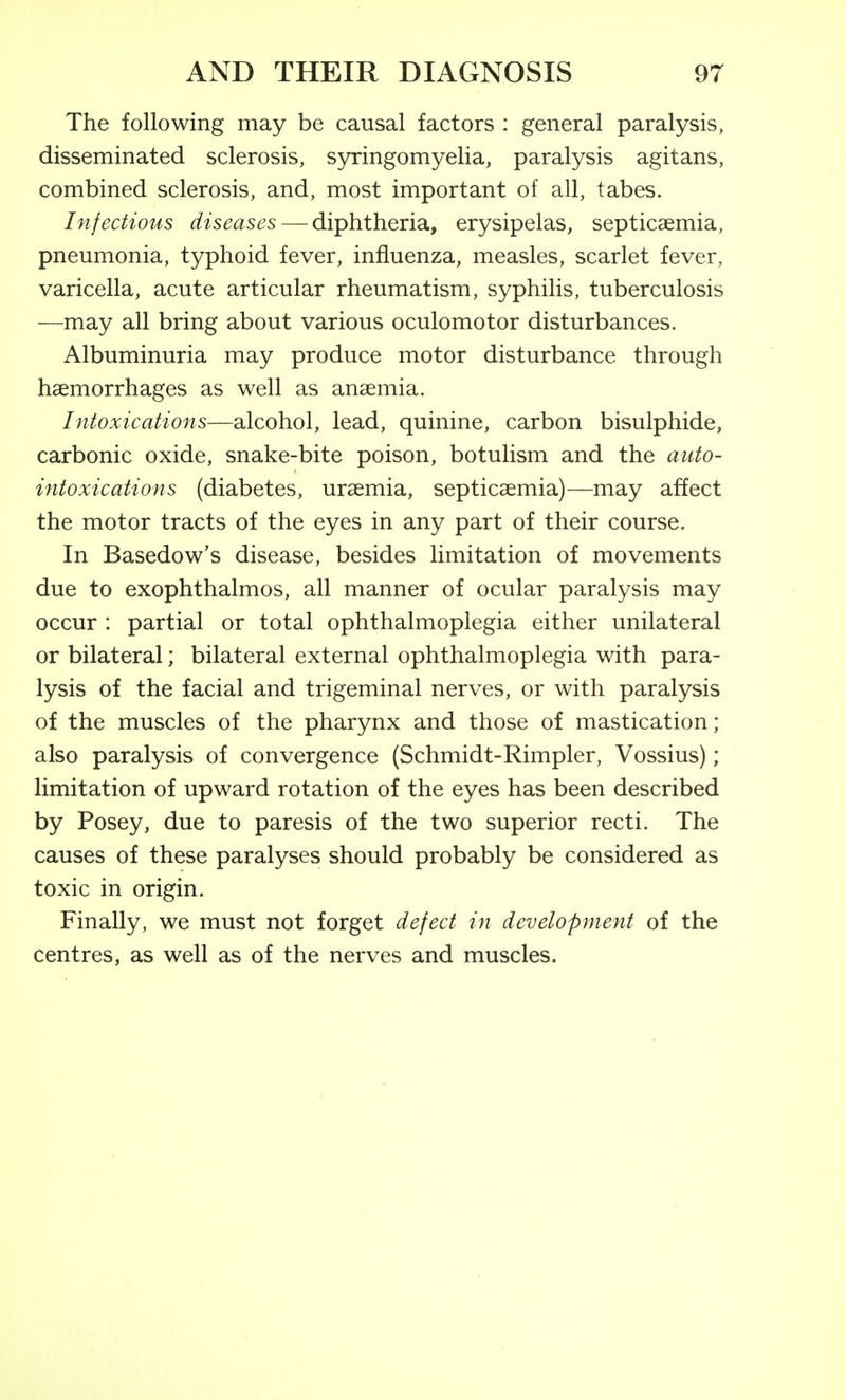 The following may be causal factors : general paralysis, disseminated sclerosis, syringomyelia, paralysis agitans, combined sclerosis, and, most important of all, tabes. Infectious diseases—-diphtheria, erysipelas, septicaemia, pneumonia, typhoid fever, influenza, measles, scarlet fever, varicella, acute articular rheumatism, syphilis, tuberculosis —may all bring about various oculomotor disturbances. Albuminuria may produce motor disturbance through haemorrhages as well as anaemia. Intoxications—alcohol, lead, quinine, carbon bisulphide, carbonic oxide, snake-bite poison, botulism and the auto- intoxications (diabetes, uraemia, septicaemia)—may affect the motor tracts of the eyes in any part of their course. In Basedow's disease, besides limitation of movements due to exophthalmos, all manner of ocular paralysis may occur : partial or total ophthalmoplegia either unilateral or bilateral; bilateral external ophthalmoplegia with para- lysis of the facial and trigeminal nerves, or with paralysis of the muscles of the pharynx and those of mastication; also paralysis of convergence (Schmidt-Rimpler, Vossius); limitation of upward rotation of the eyes has been described by Posey, due to paresis of the two superior recti. The causes of these paralyses should probably be considered as toxic in origin. Finally, we must not forget defect in development of the centres, as well as of the nerves and muscles.