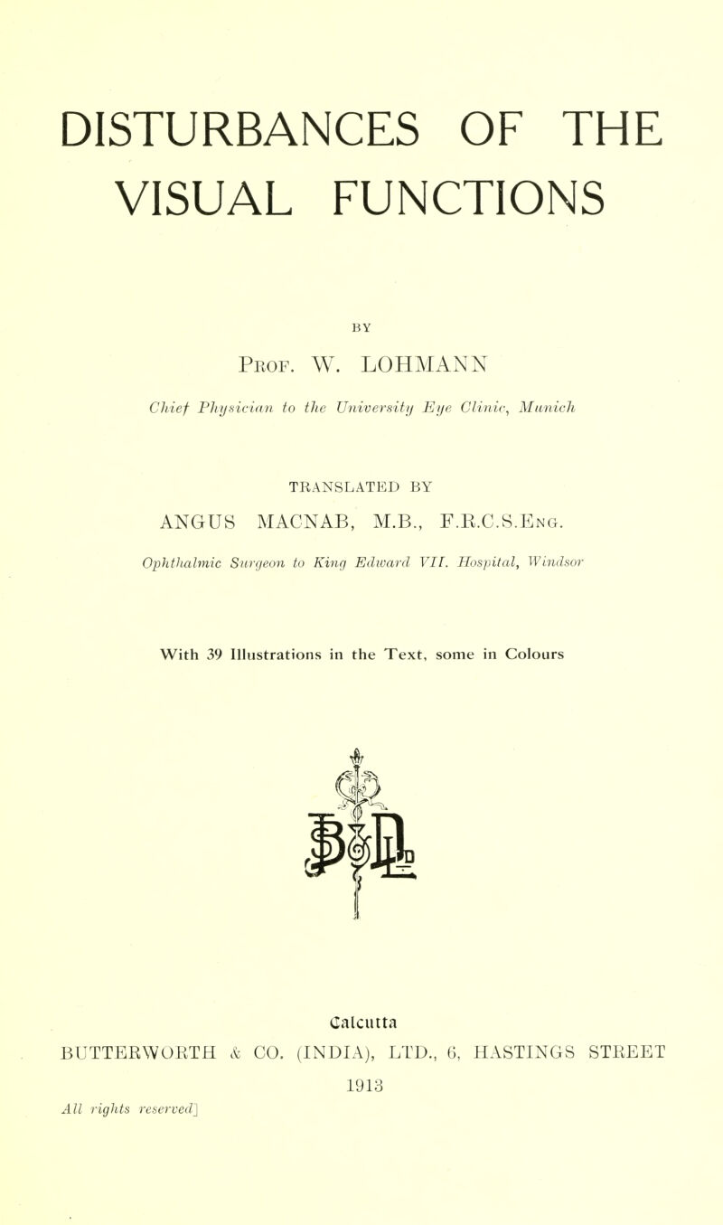 DISTURBANCES OF THE VISUAL FUNCTIONS BY Pkof. W. LOHMANN Chief Physician to the University Eye Clinic^ Munich TRANSLATED BY ANGUS MACNAB, M.B., F.E.C.S.Eng. Ophthalmic Surgeon to King Edward VII. Hospital, Windsor With 39 Illustrations in the Text, some in Colours Calcutta BUTTERWOKTH k CO. (INDIA), LTD., 6, HASTINGS STREET 1913 All rights reserved']