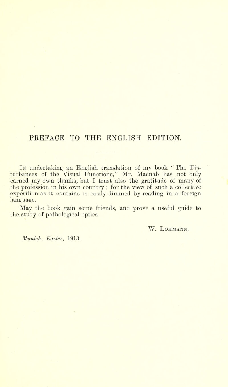 PREFACE TO THE ENGLISH EDITION. In undertaking an English translation of my book The Dis- turbances of the Visual Functions, Mr. Macnab has not only earned my own thanks, but I trust also the gratitude of many of the profession in his own country ; for the view of such a collective exposition as it contains is easily dimmed by reading in a foreign language. May the book gain some friends, and prove a useful guide to the study of pathological optics. W. LOHMANN. Munich, Easter, 1913.