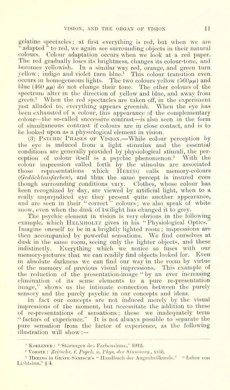 gelatine spectacles; at first everything is red, but when we are adapted to red, we again see surrounding objects in their natural colours. Colour adaptation occurs when we look at a red paper. The red gradually loses its brightness, changes its colour-tone, and becomes yellowish. In a similar way red, orange, and green turn yellow; indigo and violet turn blue.^ This colour transition even occurs in homogeneous lights. The two colours yellow (560/x/i) and blue (460 fifi) do not change their tone. The other colours of the spectrum alter m the direction of yellow and blue, and away from green.- When the red spectacles are taken off, in the experiment just alluded to, everything appears greenish. When the eye has been exhausted of a colour, this appearance of the complementary colour—the so-called successive contrast—is also seen in the form of simultaneous contrast if colours are in close contact, and is to be looked upon as a physiological element in vision. (3) Psychic Phases of Vision.—While colour perception by the eye is induced from a light stimulus and the essential conditions are generally provided by physiological stimuli, the per- ception of colour itself is a psychic phenomenon.^ With the colour impression called forth jby the stimulus are associated those representations which Hering calls memory-colours {Gecldchtnisfarhen), and thus the same percept is insured even though surrounding conditions vary. Clothes, whose colour has been recognized by day, are viewed by artificial light, when to a really unprejudiced eye they present quite another appearance, and are seen in their correct colours; we also speak of white snow, even when the dusk of twilight has changed it to grey. The psychic element in vision is very obvious in the following example, which Helmholtz gives in his Physiological Optics. Imagine oneself to be in a brightly lighted room; impressions are then accompanied by powerful sensations. We find ourselves at dusk in the same room, seeing only the lighter objects, and these indistinctly. Everything which we notice so fuses with our memory-pictures that we can readily find objects looked for. Even in absolute darkness we can find our way in the room by virtue of the memory of previous visual impressions. This example of the reduction of the presentation-image  by an ever increasing elimination of its sense elements to a pure re-presentation image, shows us the intimate connection between the purely sensory and the purely psychic in our concepts and ideas. In fact our concepts are not induced merely by the visual impressions of the moment, but necessitate the addition to these of re-presentations of sensations; these we inadequately term  factors of experience. It is not always possible to separate the pure sensation from the factor of experience, as the following illustration will show : — ' KoELLNER : '• Storungen des Farbensinns., 1912. - VoESTE : Zeitsclir. f. Psych, u. Pliijs. iler Sinuesorg., xviii. Hering in Grafk-Samisch's  Handbuch der Augenheilkunde. Lehre von Liclitsinn, § 4.