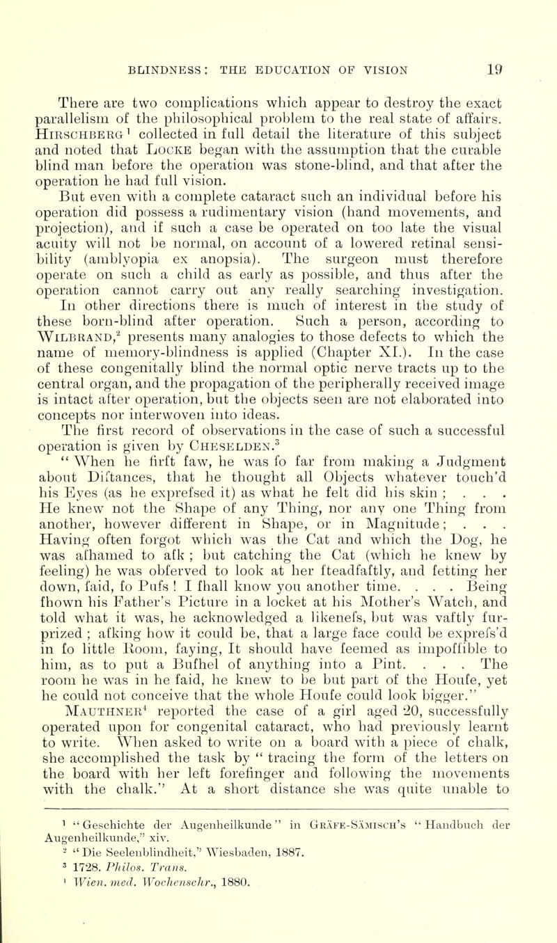 There are two complications which appear to destroy the exact paralleHsm of the philosophical problem to the real state of affairs. HirschbergI collected in fall detail the literature of this subject and noted that Locke began with the assumption that the curable blind man before the operation was stone-blind, and that after the operation he had full vision. But even with a complete cataract such an individual before his operation did possess a rudimentary vision (hand movements, and projection), and if such a case be operated on too late the visual acuity will not be normal, on account of a lowered retinal sensi- bility (amblyopia ex anopsia). The surgeon must therefore operate on such a child as early as possible, and thus after the operation cannot carry out any really searching investigation. In other directions there is much of interest in the study of these born-blind after operation. Such a person, accordmg to WiLBRAND,-^ presents many analogies to those defects to which the name of memory-blindness is applied (Chapter XL). In the case of these congenitally blind the normal optic nerve tracts up to the central organ, and the propagation of the peripherally received image is intact after operation, but the objects seen are not elaborated into concepts nor interwoven into ideas. The first record of observations in the case of such a successful operation is given by Cheselden.^  When he firft faw, he was fo far from making a Judgment about Diitances, that he thought all Objects whatever touch'd his Eyes (as he exprefsed it) as what he felt did bis skin ; . . . He knew not the Shape of any Thing, nor any one Thing from another, however different in Shape, or in Magnitude; . . . Having often forgot which was the Cat and which the Dog, he was afhamed to afk ; but catching the Cat (which he knew by feeling) he was obferved to look at her fteadfaftly^ and fetting her down, faid, fo Pufs ! I fhall know you another time. . . . Being fhown his Father's Picture in a locket at his Mother's Watch, and told what it was, he acknowledged a likenefs, but was vaftly fur- prized ; afking how it could be, that a large face could be exprefs'd in fo little Boom, faying, It should have feemed as impoffible to him, as to put a Bufhel of anything into a Pint. . . . The room he was in he faid, he knew to be but part of the Houfe, yet he could not conceive that the whole Houfe could look bigger. Mauthner^ reported the case of a girl aged '20, successfully operated upon for congenital cataract, who had previously learnt to write. When asked to write on a board with a piece of chalk, she accomplished the task by  tracing the form of the letters on the board with her left forefinger and following the movements with the chalk. At a short distance she was quite unable to  Geschichte der Augenheilkunde in Grafe-Samisch's  Haiidbnch der Aiigenheilkiinde, xiv. - Die Seelenblindlieit,'' Wiesbaden, 1887. 3 1728. Philos. Trans. ' Wien. med. WocJienschr., 1880. -