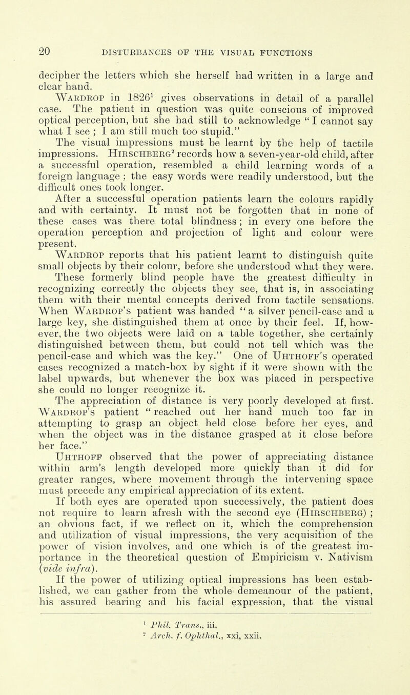decipher the letters which she herself had written in a large and clear hand. Wardrop in 1826^ gives observations in detail of a parallel case. The patient in question was quite conscious of improved optical perception, but she had still to acknowledge  I cannot say what I see ; I am still much too stupid. The visual impressions must be learnt by the help of tactile impressions. Hirschberg^ records how a seven-year-old child, after a successful operation, resembled a child learning words of a foreign language ; the easy words were readily understood, but the difficult ones took longer. After a successful operation patients learn the colours rapidly and with certainty. It must not be forgotten that in none of these cases was there total blindness; in every one before the operation perception and projection of light and colour were present. Wardrop reports that his patient learnt to distinguish quite small objects by their colour, before she understood what they were. These formerly blind people have the greatest difficulty in recognizing correctly the objects they see, that is, in associating them with their mental concepts derived from tactile sensations. When Wardrop's patient was handed *'a silver pencil-case and a large key, she distinguished them at once by their feel. If, how- ever, the two objects were laid on a table together, she certainly distinguished between them, but could not tell which was the pencil-case and which was the key. One of Uhthoff's operated cases recognized a match-box by sight if it were shown with the label upwards, but whenever the box was placed in perspective she could no longer recognize it. The appreciation of distance is very poorly developed at first. Wardrop's patient reached out her hand much too far in attempting to grasp an object held close before her eyes, and when the object was in the distance grasped at it close before her face. Uhthoff observed that the power of appreciating distance within arm's length developed more quickly than it did for greater ranges, where movement through the intervening space must precede any empirical appreciation of its extent. If both eyes are operated upon successively, the patient does not require to learn afresh with the second eye (Hirschberg) ; an obvious fact, if we reflect on it, which the comprehension and utilization of visual impressions, the very acquisition of the powder of vision involves, and one which is of the greatest im- portance in the theoretical question of Empiricism v. Nativism {vide infra). If the power of utilizing optical impressions has been estab- lished, we can gather from the whole demeanour of the patient, his assured bearing and his facial expression, that the visual ^ Phil. Traits., iii. ■ Arch. f. Ophthal., xxi, xxii.