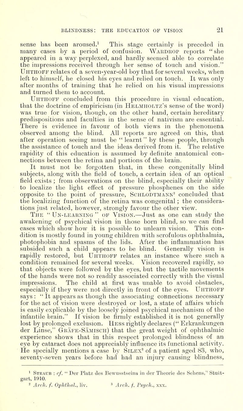 sense has been aroused.^ This stage certainly is preceded ia many cases by a period of confusion. Wardrop reports ''she appeared in a way perplexed, and hardly seemed able to correlate the impressions received through her sense of touch and vision. Uhthofe relates of a seven-year-old boy that for several weeks, when left to hiujself, he closed his eyes and relied on touch. It was only after months of training that he relied on his visual impressions and turned them to account. Uhthoff concluded from this procedure in visual education, that the doctrine of empiricism (in Helmholtz's sense of the word) was true for vision, though, on the other hand, certain hereditary predispositions and faculties in the sense of nativism are essential. There is evidence in favour of both views in the phenomena observed among the blind. All reports are agreed on this, that after operation seeing must be learnt by these people, through the assistance of touch and the ideas derived from it. The relative rapidity of this education is assumed by definite anatomical con- nections between the retina and portions of the brain. It must not be forgotten that, in these congenitally blind subjects, along with the field of touch, a certain idea of an optical field exists ; from observations on the blind, especially their ability to localize the light effect of pressure phosphenes on the side opposite to the point of pressure, Schlodtmann'^ concluded that the localizing function of the retina was congenital; the considera- tions just related, however, strongly favour the other view. The  Un-learning  of Vision.—Just as one can study the awakening of psychical vision in those born blind, so we can find cases which show how it is possible to unlearn vision. This con- dition is mostly found in young children with scrofulous ophthalmia, photophobia and spasms of the lids. After the inflammation has subsided such a child appears to be blind. Generally vision is rapidly restored, but Uhthoff relates an instance where such a condition remained for several weeks. Vision recovered rapidly, so that objects were followed by the eyes, but the tactile movements of the hands were not so readily associated correctly with the visual impressions. The child at first was unable to avoid obstacles, especially if they were not directly in front of the eyes. Uhthoff says :  It appears as though the associating connections necessary for the act of vision were destroyed or lost, a state of affairs which is easily explicable by the loosely joined psychical mechanism of the infantile brain. If vision be firmly established it is not generally lost by prolonged exclusion. Hess rightly declares Erkrankungen der Linse, Grafe-Samisch) that the great weight of ophthalmic experience shows that in this respect prolonged blindness of an eye by cataract does not appreciably influence its functional activity. He specially mentions a case by Silex^ of a patient aged 83, who, seventy-seven years before had had an injury causing blindness, ^ Straub : cf.  Der Platz des Bewusstseins in der Theorie des Sehens,'' Stutt- gart, 1910. ^ Arch. f. OpJithal., liv. ^ Arch. f. Psych., xxx.