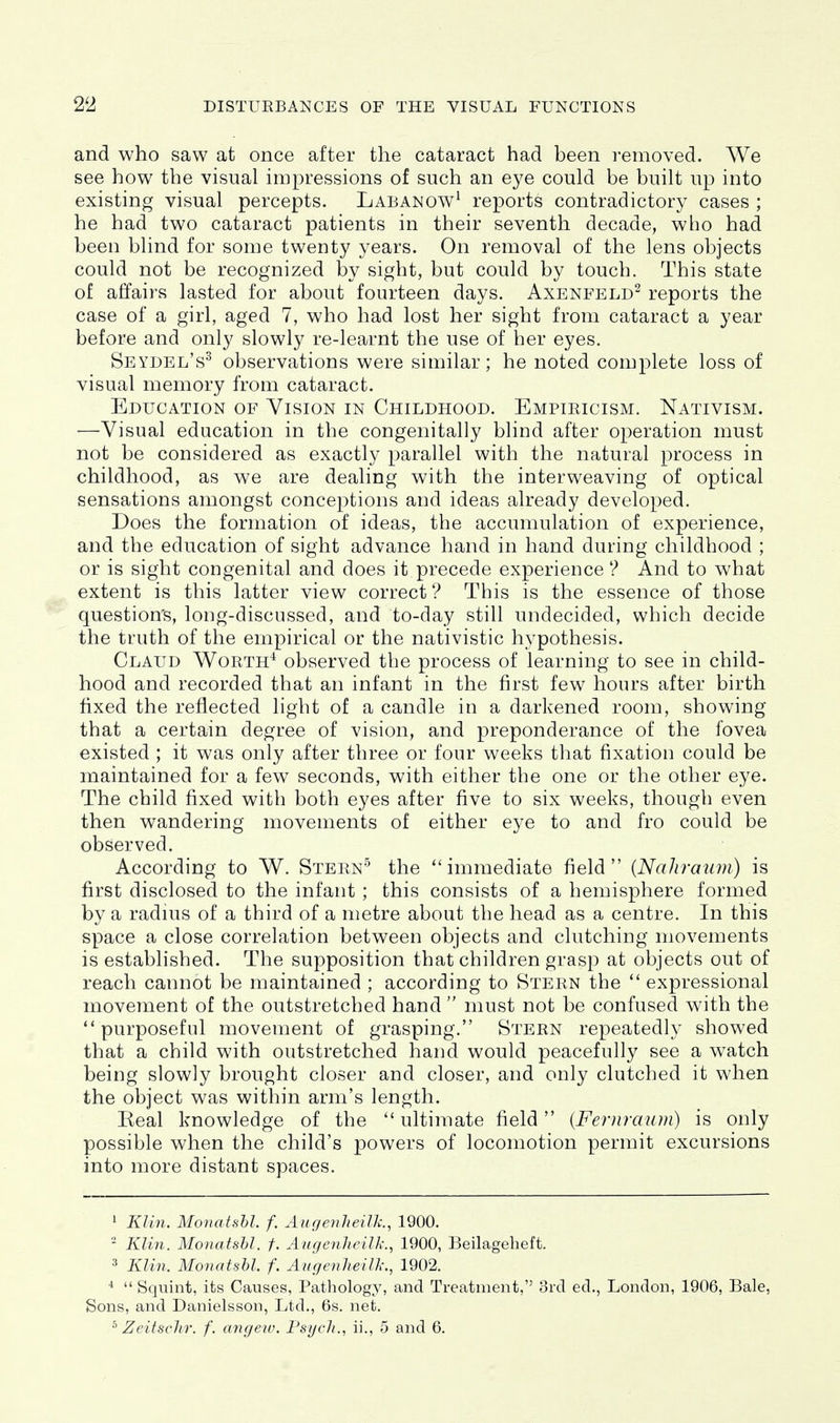 and who saw at once after the cataract had been removed. We see how the visual impressions of such an eye could be built up into existing visual percepts. Labanow^ reports contradictory cases ; he had two cataract patients in their seventh decade, who had been blind for some twenty years. On removal of the lens objects could not be recognized by sight, but could by touch. This state of affairs lasted for about fourteen days. Axenfeld^ reports the case of a girl, aged 7, who had lost her sight from cataract a year before and only slowly re-learnt the use of her eyes. Seydel's^ observations were similar; he noted complete loss of visual memory from cataract. Education of Vision in Childhood. Empiricism. Nativism. —Visual education in the congenitally blind after operation must not be considered as exactly parallel with the natural process in childhood, as we are dealing with the interweaving of optical sensations amongst conceptions and ideas already developed. Does the formation of ideas, the accumulation of experience, and the education of sight advance hand in hand during childhood ; or is sight congenital and does it precede experience ? And to what extent is this latter view correct ? This is the essence of those question's, long-discussed, and to-day still undecided, which decide the truth of the empirical or the nativistic hypothesis. Claud Worth^ observed the process of learning to see in child- hood and recorded that an infant in the first few hours after birth fixed the reflected light of a candle in a darkened room, showing that a certain degree of vision, and preponderance of the fovea existed ; it was only after three or four weeks that fixation could be maintained for a few seconds, with either the one or the other eye. The child fixed with both eyes after five to six weeks, though even then wandering movements of either eye to and fro could be observed. According to W. Stern'^ the immediate field (Nahraum) is first disclosed to the infant ; this consists of a hemisphere formed by a raduis of a third of a metre about the head as a centre. In this space a close correlation between objects and clutching movements is established. The supposition that children grasp at objects out of reach cannot be maintained ; according to Stern the  expressional movement of the outstretched hand  must not be confused with the purposeful movement of grasping. Stern repeatedly showed that a child with outstretched hand would peacefully see a watch being slowly brought closer and closer, and only clutched it when the object was within arm's length. Real knowledge of the  ultimate field {Fernraum) is only possible when the child's powers of locomotion permit excursions into more distant spaces. 1 Klin. Monatshl. f. Augenheilk., 1900. - Klin. Monatshl. f. Augenheilk., 1900, Beilageheft. ^ Klin. Monatshl. f. Augenheilk., 1902. ^  Squint, its Causes, Pathology, and Treatment, 3rd ed., London, 1906, Bale, Sons, and Danielsson, Ltd., 6s. net. ^ Zeitsclir. f. angew. FsycJi., ii., 5 and 6.