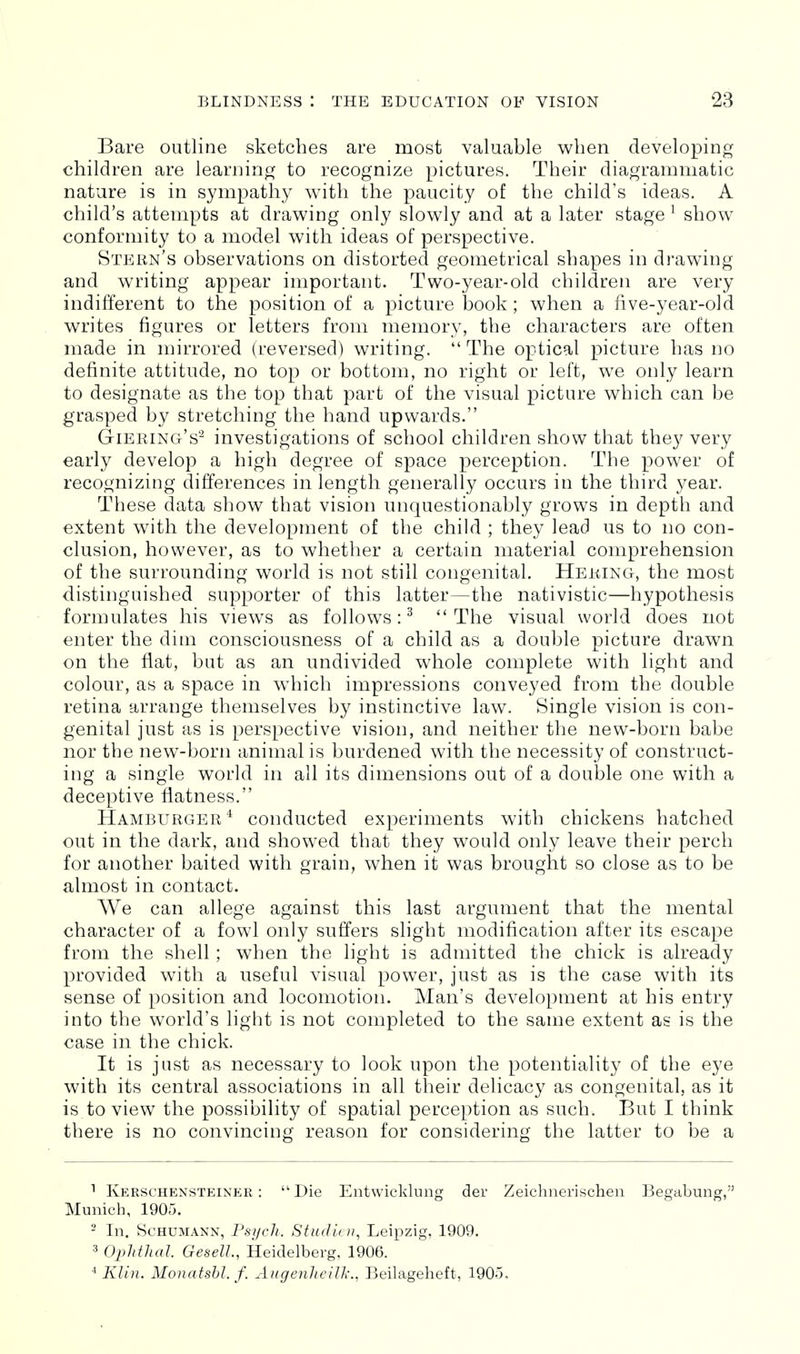 Bare outline sketches are most valuable when developing children are leariiing to recognize pictures. Their diagrammatic nature is in sympathy with the paucity of the child's ideas. A child's attempts at drawing only slowly and at a later stage ' show conformity to a model with ideas of perspective. Stern's observations on distorted geometrical shapes in drawing and writing appear important. Two-year-old children are very indifferent to the position of a picture book; when a five-year-old writes figures or letters from memory, the characters are often made in mirrored (reversed) writing.  The optical picture has no definite attitude, no top or bottom, no right or left, we only learn to designate as the top that part of the visual picture which can be grasped by stretching the hand upwards. Giering's'-^ investigations of school children show that they very early develop a high degree of space perception. The power of recognizing differences in length generally occurs in the third year. These data show that vision unquestionably grows in depth and extent with the development of the child ; they lead us to no con- clusion, however, as to whether a certain material comprehension of the surrounding world is not still congenital. Heking, the most distinguished supporter of this latter—the nativistic—hypothesis formulates his views as follows:^ The visual world does not enter the dim consciousness of a child as a double picture drawn on the fiat, but as an undivided whole complete with light and colour, as a space in which impressions conveyed from the double retina arrange themselves by instinctive law. Single vision is con- genital just as is perspective vision, and neither the new-born babe nor the new-born animal is burdened with the necessity of construct- ing a single world in all its dimensions out of a double one with a deceptive flatness. Hamburger'^ conducted experiments with chickens hatched out in the dark, and showed that they would only leave their perch for another baited with grain, when it was brought so close as to be almost in contact. We can allege against this last argument that the mental character of a fowl only suffers slight modification after its escape from the shell; when the light is admitted the chick is already provided with a useful visual power, just as is the case with its sense of position and locomotion. Man's development at his entry into the world's light is not completed to the same extent as is the case in the chick. It is just as necessary to look upon the potentiality of the eye with its central associations in all their delicacy as congenital, as it is to view the possibility of spatial perception as such. But I think there is no convincing reason for considering the latter to be a Kerschensteiner : Die Entwicklung der Zeichnerischen Begubung, Munich, 1905. 2 In. Schumann, Psi/ch. Sfndiui, Leipzig, 1909. 3 Ophthal GeselL, Heidelberg, 1906. * Klin. Monatsbl. f. Augenheill-., Beilageheit, 190o,
