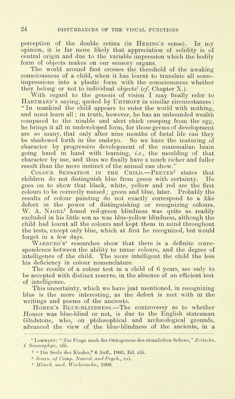 perception of the double retina (in Heeing's sense). In my opinion, it is far more likely that appreciation of solidity is of central origin and due to the variable impression which the bodily form of objects makes on our sensory organs. The world around first crosses the threshold of the awaking- consciousness of a child, when it has learnt to translate all sense- impressions into a plastic form with the consciousness whether they belong or not to individual objects^ {cf. Chapter X.). With regard to the genesis of vision I may finally refer ta Hartmann's saying, quoted by Uhthoff in similar circumstances: ''In mankind the child appears to enter the world with nothing, and must learn all; in truth, however, he has an unbounded wealth compared to the nimble and alert chick creeping from the egg^ he brings it all in undeveloped form, for those germs of development are so many, that only after nine months of foetal life can they be shadowed forth in the embryo. So we have the maturing of character by progressive development of the mammalian brain going hand in hand with learning, i.e., the moulding of that character by use, and thus we finally have a much richer and fuller result than the mere instinct of the animal can show. Colour Sensation in the Child.—Preyer^ states that children do not distinguish blue from green with certainty. He goes on to show that black, white, yellow and red are the first colours to be correctly named; green and blue, later. Probably the results of colour painting do not exactly correspond to a like defect in the power of distinguishing or recognizing colours. W. A. Nagel^ found red-green blindness was quite as readily excluded in his little son as was blue-yellow blindness, although the child had learnt all the colours and kept them in mind throughout the tests, except only blue, which at first he recognized, but would forget in a few days. Warburg's* researches show that there is a definite corre- spondence between the ability to name colours, and the degree of intelligence of the child. The more intelligent the child the less his deficiency in colour nomenclature. The results of a colour test in a child of 6 years, are only to be accepted with distinct reserve, in the absence of an efficient test of intelligence. This uncertainty, which we have just mentioned, in recognizing blue is the more interesting, as tlae defect is met with in the writings and poems of the ancients. Homer's ]3lue-blindness.—The controversy as to whether Homer was blue-blind or not, is due to the English statesman Gladstone, who, on philosophical and archaeological grounds, advanced the view of the blue-blindness of the ancients, in a ^ LoHMANN:  Zur Frage nacli der Ontogenese des rauiulichen Sehens, Zeitschn f. Sinnesjjliys., xlii. 2  Die Seele des Kindes, 6 Aufl., 1905, Bd. xlii. ^ Journ. of Conip. Neurol, mid Psych., xvi. ^ Miincli. mecl. WocJienschr., 1909.