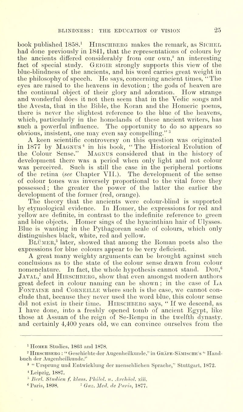 book published 1858.^ Hirschberg- makes the remark, as Sichel had done previously in 1841, that the representations of colours by the ancients differed considerably from our own,^ an interesting fact of special study. Geigir strongly supports this view of the blue-blindness of the ancients, and his word carries great weight in the philosophy of speech. He says, concerning ancient times, The eyes are raised to the heavens in devotion; the gods of heaven are the continual object of their glory and adoration. How strange and wonderful does it not then seem that in the Vedic songs and the Avesta, that in the Bible, the Koran and the Homeric poems, there is never the slightest reference to the blue of the heavens, which, particularly in the homelands of these ancient writers, has such a powerful influence. The opportunity to do so appears so obvious, insistent, one may even say compelling. ^ A keen scientific controversy on this question was originated in 1877 by Magnus'^ in his book, The Historical Evolution of the Colour Sense. Magnus considered that in the history of development there was a period when only light and not colour was perceived. Such is still the case in the peripheral portions of the retina {see Chapter VII.). The development of the sense of colour tones was inversely proportional to the vital force they possessed; the greater the power of the latter the earlier the development of the former (red, orange). The theory that the ancients were colour-blind is supported by etymological evidence. In Homer, the expressions for red and yellow are definite, in contrast to the indefinite reference to green and blue objects. Homer sings of the hyacinthian hair of Ulysses. Blue is wanting in the Pythagorean scale of colours, which only distinguishes black, white, red and yellow. Blumer,^ later, showed that among the Eoman poets also the expressions for blue colours appear to be very deficient. A great many weighty arguments can be brought against such conclusions as to the state of the colour sense drawn from colour nomenclature. In fact, the whole hypothesis cannot stand. DoR,^ Javal,' and Hirschberg, show that even amongst modern authors great defect in colour naming can be shown ; in the case of La Fontaine and Corneille where such is the case, we cannot con- clude that, because they never used the word blue, this colour sense did not exist in their time. Hirschberg- says,  If we descend, as I have done, into a freshly opened tomb of ancient Egypt, like those at Assuan of the reign of Se-I\enpu in the twelfth dynasty, and certainly 4,400 years old, we can convince ourselves from the 1 Homer Studies, 1863 and 1878. - Hirschberg :  Geschichte der Augenheilkunde, in Grafe-Samische's Hand- buch der Augenheilkunde.'' ^  Ursprung und Entwicklung der menschliclien Sprache, Stuttgart, 1872. ^ Leipzig, 1887. Berl. Studien f, Mass. Pliilol. u. Arcliciol. xiii. « Paris, 1898. ^ Gaz. Med. de Paris, 1877.