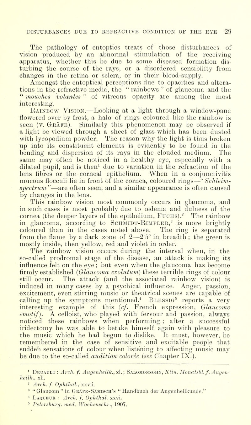 The pathology of entoptics treats of those disturbances of vision produced by an abnormal stimulation of the receiving apparatus, whether this be due to some diseased formation dis- turbing the course of the rays, or a disordered sensibility from changes in the retina or sclera, or in their blood-supply. Amongst the entoptical perceptions due to opacities and altera- tions in the refractive media, the  rainbows  of glaucoma and the  mouches volantes  of vitreous opacity are among the most interesting. Kainbow Vision.—Looking at a light through a window-pane flowered over by frost, a halo of rings coloured like the rainbow is seen (v. Grafe). Similarly this phenomenon may be observed if a light be viewed through a sheet of glass which has been dusted with lycopodium powder. The reason why the light is thus broken up into its constituent elements is evidently to be found in the bending and dispersion of its rays in the clouded medium. The same may often be noticed in a healthy eye, especially with a dilated pupil, and is then^ due to variation in the refraction of the lens fibres or the corneal epithelium. When in a conjunctivitis mucous flocculi lie in front of the cornea, coloured rings— Schleim- spectrtuii—are often seen, and a similar appearance is often caused by changes in the lens. This rainbow vision most commonly occurs in glaucoma, and in such cases is most probably due to oedema and dulness of the cornea (the deeper layers of the epithelium, FucHs).^ The rainbow in glaucoma, according to Schmidt-Rimpler,^ is more brightly coloured than in the cases noted above. The ring is separated from the flame by a dark zone of '2—2'5° in breadth ; the green is mostly inside, then yellow, red and violet in order. The rainbow vision occurs during the interval when, in the so-called prodromal stage of the disease, an attack is making its influence felt on the eye; but even when the glaucoma has become firmly established (Glaucoma evolutum) these terrible rings of colour still occur. The attack (and the associated rainbow vision) is induced in many cases by a psychical influence. Anger, passion, excitement, even stirring music or theatrical scenes are capable of calling up the symptoms mentioned.'^ Blessig^ reports a very interesting example of this (c/. French expression, Glaucome emotif). A celloist, who played with fervour and passion, always noticed these rainbows when performing ; after a successful iridectomy he was able to betake himself again with pleasure to the music which he had begun to dislike. It must, however, be remembered in the case of sensitive and excitable people that suddeii sensations of colour when listening to affecting music may be due to the so-called audition coloree [see Chapter IX.). ' Druault : Arcli. f. AugejiheiU-., xl.; Salomonsohn, KIi)i. Monatshl.f. A ugen- Jieilk., xli.  Arch. f. OpJithal., xxvii. ^  Glaucom  ia Grafe-Samisch's  Handbuch der Augenheilkunde. * Laqueur : Arch. f. Ophthal. xxvi. Peteyshurcf. med. WocJieiischr., 1907.