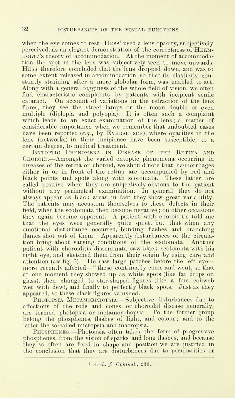 when the eye comes to rest. Hess^ used a lens opacity, subjectively perceived, as an elegant demonstration of the correctness of Helm- HOLTz's theory of accommodation. At the moment of accommoda- tion the spot in the lens was subjectively seen to move upwards. Hess therefore concluded that the lens dropped down, and was to some extent released in accommodation, so that its elasticity, con- stantly straining after a more globular form, was enabled to act. Along with a general fogginess of the whole field of vision, we often find characteristic complaints by patients with incipient senile cataract. On account of variations in the refraction of the lens fibres, they see the street lamps or the moon double or even multiple (diplopia and polyopia). It is often such a complaint which leads to an exact examination of the lens ; a matter of considerable importance when v^e remember that undoubted cases have been reported {e.g., by Eversbusch), where opacities in the lens (networks) in their incipience have been susceptible, to a certain degree, to medical treatment. Entoptic Phenomena in Disease of the Eetina and Choroid.—Amongst the varied entoptic phenomena occurring in diseases of the retina or choroid, we should note that haemorrhages either in or in front of the retina are accompanied by red and black points and spots along with scotomata. These latter are called positive when they are subjectively obvious to the patient without any perimetral examination. In general they do not always appear as black areas, in fact they show great variability. The patients may accustom themselves to these defects in their field, when the scotomata then become negative; on other occasions they again become apparent. A patient with choroiditis told me that the eyes were generally quite quiet, but that when any emotional disturbance occurred, blinding flashes and branching flames shot out of them. Apparently disturbances of the circula- tion bring about varying conditions of the scotomata. Another patient with choroiditis disseminata saw black scotomata w^ith his right eye, and sketched them from their origin by using care and attention (see fig. 6). He saw large patches before the left eye— more recently affected—these continually came and went, so that at one moment they showed up as white spots (like fat drops on glass), then changed to star-shaped figures (like a fine cobweb wet with dew), and finally to perfectly black spots. Just as they appeared, so these black figures vanished. Photopsia Metamorphopsia.—Subjective disturbances due to affections of the rods and cones, or choroidal disease generally, are termed photopsia or metamorphopsia. To the former group belong the phosphenes, flashes of light, and colour; and to the latter the so-called micropsia and macropsia. Phosphenes.—Photopsia often takes the form of progressive phosphenes, from the vision of sparks and long flashes, and because they so often are fixed in shape and position we are justified in the conclusion that they are disturbances due to peculiarities or 1 Arch. f. Ophthal., xliii.