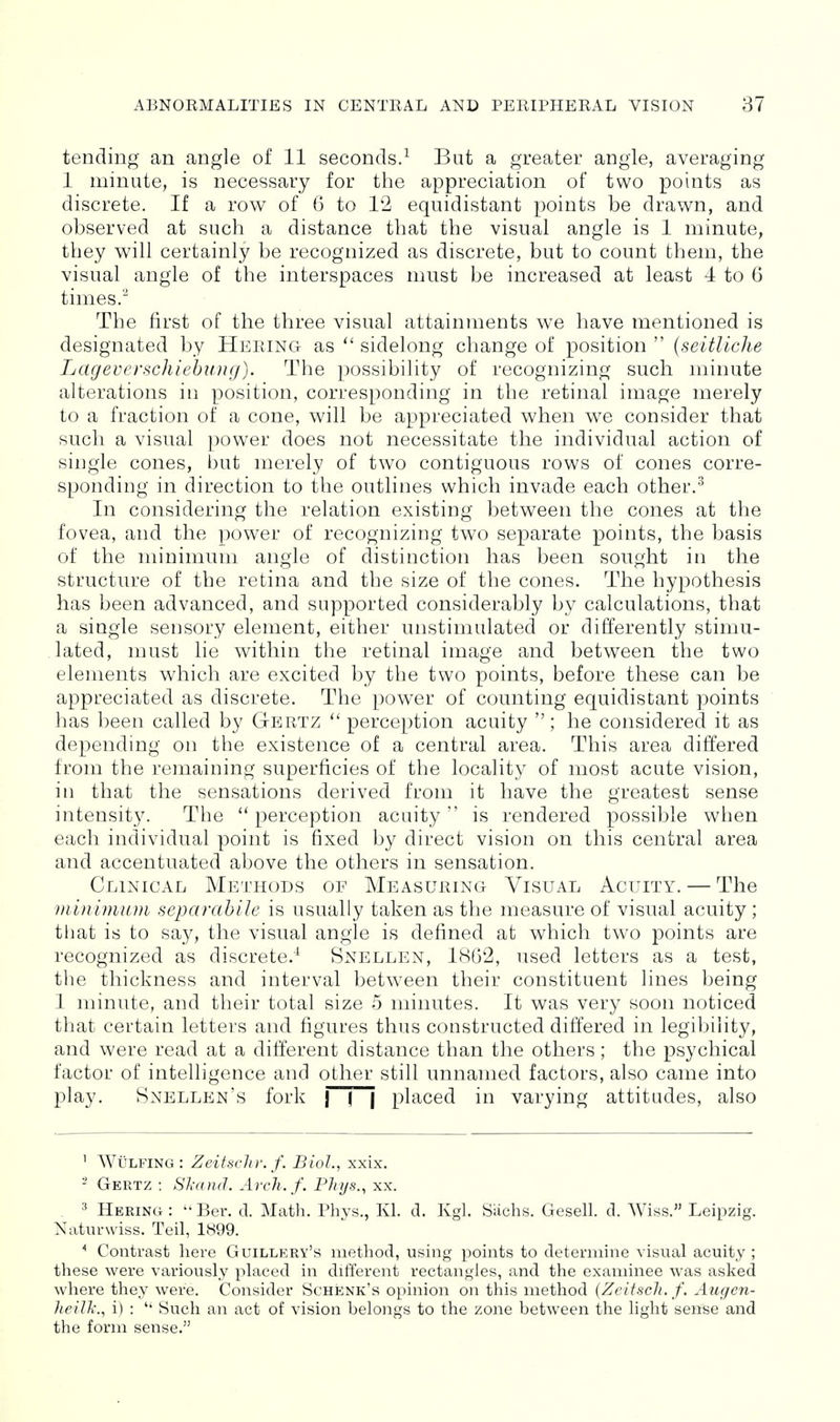 tending an angle of 11 seconds.^ But a greater angle, averaging 1 minute, is necessary for the appreciation of two points as discrete. If a row of 6 to 12 equidistant points be drawn, and observed at such a distance that the visual angle is 1 minute, they will certainly be recognized as discrete, but to count them, the visual angle of the interspaces must be increased at least 4 to 6 times. The first of the three visual attainments we have mentioned is designated by Hering as sidelong change of position  (seitUche Lageverschiehimg). The possibility of recognizing such minute alterations in position, corresponding in the retinal image merely to a fraction of a cone, will be appreciated when we consider that such a visual power does not necessitate the individual action of single cones, but merely of two contiguous rows of cones corre- sponding in direction to the outlines which invade each other.^ In considering the relation existing between the cones at the fovea, and the power of recognizing two separate points, the basis of the minimum angle of distinction has been sought in the structure of the retina and the size of the cones. The hypothesis has been advanced, and supported considerably by calculations, that a single sensory element, either unstimulated or differently stimu- lated, must lie within the retinal image and between the two elements which are excited by the two points, before these can be appreciated as discrete. The power of counting equidistant points has been called by Gf^rtz perception acuity  ; he considered it as dependmg on the existence of a central area. This area differed from the remaining superficies of the locality of most acute vision, in that the sensations derived from it have the greatest sense intensity. The perception acuity is rendered possible when each individual point is fixed by direct vision on this central area and accentuated above the others in sensation. Clinical Methods of Measuring Visual Acuity. — The minimum separcihile is usually taken as the measure of visual acuity ; that is to say, the visual angle is defined at which two points are recognized as discrete.^ Snellen, 1862, used letters as a test, the thickness and interval between their constituent lines being 1 minute, and their total size 5 minutes. It was very soon noticed that certain letters and figures thus constructed differed in legibility, and were read at a different distance than the others; the psychical factor of intelligence and other still unnamed factors, also came into play. Snellen's fork | ~\ placed in varying attitudes, also ^ Wij-LFrnG : Zeitsclw. f. Biol., xx'ix. ^ Oertz : Sit a ml. Arch. f. Pliys., xx. . ^ Hering: Ber. d. Math. Phys., Kl. d. Kgl. Siichs. Gesell. d. Wiss. Leipzig. Naturwiss. Teil, 1899. Contrast here Guillery's method, using points to determine visual acuity ; these were variously placed in different rectangles, and the examinee was asked where they were. Consider Schenk's opinion on this method {Zeitscli. f. Augen- lieilli'.., i) :  Such an act of vision belongs to the zone between the light sense and the form sense.