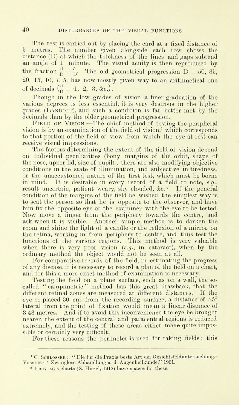 The test is carried oat by placing the card at a fixed distance of 5 metres. The number given alongside each row shows the distance (D) at which the thickness of the Hnes and gaps subtend an angle of 1 minute. The visual acuity is then reproduced by the fraction f) = The old geometrical progression D = 50, 35, 20, 15, 10, 7, 5, has now mostly given way to an arithmetical one of decimals = '1, '2, '3, &c.). Though in the low grades of vision a finer graduation of the various degrees is less essential, it is very desirous in the higher grades (Landolt), and such a condition is far better met by the decimals than by the older geometrical progression. Field of Vision.—The chief method of testing the peripheral vision is by an examination of the field of vision,^ which corresponds to that portion of the field of view from which the eye at rest can receive visual impressions. The factors determining the extent of the field of vision depend on individual peculiarities (bony margins of the orbit, shape of the nose, upper lid, size of pupil) ; there are also modifying objective conditions in the state of illumination, and subjective in tiredness, or the unaccustomed nature of the first test, which must be borne in mind. It is desirable in every record of a field to note, e.g., result uncertain, patient weary, sky clouded, &c. - If the general condition of the margins of the field be wished, the simplest way is to seat the person so that he is opposite to the observer, and have him fix the opposite eye of the examiner with the eye to be tested. Now move a finger from the periphery towards the centre, and ask when it is visible. Another simple method is to darken the room and shine the light of a candle or the reflexion of a mirror on the retina, working in from periphery to centre, and thus test the functions of the various regions. This method is very valuable when there is very poor vision (e.g., in cataract), when by the ordinary method the object would not be seen at all. For comparative records of the field, in estimating the progress of any disease, it is necessary to record a plan of the field on a chart, and for this a more exact method of exammation is necessary. Testing the field on a plane surface, such as on a wall, the so- called  campimetric  method has this great drawback, that the different retinal zones are measured at different distances. If the eye be placed 30 cm. from the recording surface, a distance of 85° lateral from the point of fixation would mean a linear distance of 3'43 metres. And if to avoid this inconvenience the eye be brought nearer, the extent of the central and paracentral regions is reduced extremely, and the testing of these areas either made quite impos- sible or certainly very difficult. For these reasons the perimeter is used for taking fields ; this ' C. ScHLOSSER :  Die fiir die Praxis beste Art der Gesichtsfelduntersuchung. Vossius :  Zwanglose Abhandlung a. d. Augenheilkunde, 1901. 2 Freytag's charts (S. Hirzel, 1912) have spaces for these.