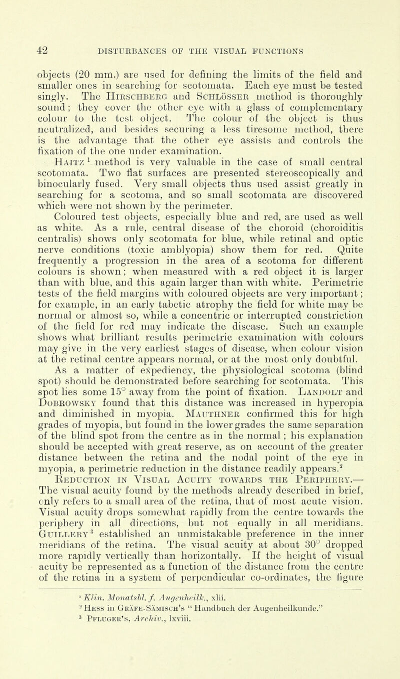objects (20 mm.) are used for defining the limits of the field and smaller ones in searching for scotomata. Each eye must be tested singly. The Hirschberg and Schlosser method is thoroughly sound ; they cover the other eye with a glass of complementary colour to the test object. The colour of the object is thus neutralized, and besides securing a less tiresome method, there is the advantage that the other eye assists and controls the fixation of the one under examination. Haitz ^ method is very valuable in the case of small central scotomata. Two flat surfaces are presented stereoscopically and binocularly fused. Very small objects thus used assist greatly in searching for a scotoma, and so small scotomata are discovered which were not shown by the perimeter. Coloured test objects, especially blue and red, are used as well as white. As a rule, central disease of the choroid (choroiditis centralis) shows only scotomata for blue, while retinal and optic nerve conditions (toxic amblyopia) show them for red. Quite frequently a progression in the area of a scotoma for different colours is shown; when measured with a red object it is larger than with blue, and this again larger than with white. Perimetric tests of the field margins with coloured objects are very important; for example, in an early tabetic atrophy the field for white may be normal or almost so, while a concentric or interrupted constriction of the field for red may indicate the disease. Such an example shows what brilliant results perimetric examination with colours may give in the very earliest stages of disease, when colour vision at the retinal centre appears normal, or at the most only doubtful. As a matter of expediency, the physiological scotoma (blind spot) should be demonstrated before searching for scotomata. This spot lies some 15° away from the point of fixation. Landolt and Dobrowsky found that this distance was increased in hyperopia and diminished in myopia. Mauthner confirmed this for high grades of myopia, but found in the lower grades the same separation of the blind spot from the centre as in the normal; his explanation should be accepted with great reserve, as on account of the greater distance between the retina and the nodal point of the eye in myopia, a perimetric reduction in the distance readily appears.^ Eeduction in Visual Acuity towards the Periphery.— The visual acuity found by the methods already described in brief, only refers to a small area of the retina, that of most acute vision. Visual acuity drops somewhat rapidly from the centre towards the periphery in all directions, but not equally in all meridians. GuiLLERY^ established an unmistakable preference in the inner meridians of the retina. The visual acuity at about 30° dropped more rapidly vertically than horizontally. If the height of visual acuity be represented as a function of the distance from the centre of the retina in a system of perpendicular co-ordinates, the figure ' Klin. Monatshl. f. AugenlicilTi'.^ xlii. -Hess in Geafe-Samisch's Handbucli der Augenheilkunde. ^ Pfluger's, Archiv., Ixviii.