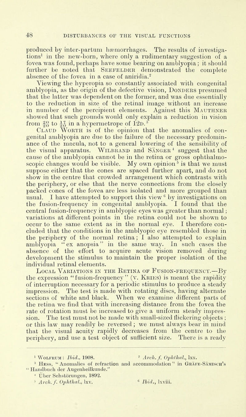 produced by inter-partum haemorrhages. The results of investiga- tions^ in the new-born, where only a rudimentary suggestion of a fovea was found, perhaps have some bearing on amblyopia ; it should further be noted that Seefelder demonstrated the complete absence of the fovea in a case of aniridia.- Viewing the hyperopia so constantly associated with congenital amblyopia, as the origin of the defective vision, Donders presumed that the latter was dependent on the former, and was due essentially to the reduction in size of the retinal image without an increase in number of the percipient elements. Against this Mauthner showed that such grounds would only explain a reduction in vision from ff{ to in a hypermetrope of 1'2d.'^ Claud Worth is of the opinion that the anomalies of con- genital amblyopia are due to the failure of the necessary predomin- ance of the macula, not to a general lowering of the sensibility of the visual apparatus. Wilbrand and Sanger^ suggest that the cause of the amblyopia cannot be in the retina or gross ophthalmo- scopic changes would be visible. My own opinion^ is that we must suppose either that the cones are spaced further apart, and do not show in the centre that crowded arrangement which contrasts w^ith the periphery, or else that the nerve connections from the closely packed cones of the fovea are less isolated and more grouped than usual. I have attempted to support this view ^ by investigations on the fusion-frequency in congenital amblyopia. I found that the central fusion-frequency in amblyopic eyes was greater than normal; variations at different points in the retina could not be shown to occur to the same extent as in the normal eye. I therefore con- cluded that the conditions in the amblyopic eye resembled those in the periphery of the normal retina ; I also attempted to explain amblyopia ex anopsia in the same way. In such cases the absence of the effort to acquire acute vision removed during development the stimulus to maintain the proper isolation of the individual retinal elements. Local Variations in the Eetina of Fusion-frequency.—By the expression fusion-frequency (v. Kries) is meant the rapidity of interruption necessary for a periodic stimulus to produce a steady impression. The test is made with rotating discs, having alterne.te sections of white and black. When we examine different parts of the retina we find that with increasing distance from the fovea the rate of rotation must be increased to give a uniform steady impres- sion. The test must not be made with small-sized flickering objects ; or this law may readily be reversed; we must always bear in mind that the visual acuity rapidly decreases from the centre to the periphery, and use a test object of sufiicient size. There is a ready 1 WoLFRUM : Ibid., 1908. - Arch. f. Ophthal., Ixx. ^ Hess,  Anomalies of refraction and accommodation  in Grafe-Samisch's  Handbuch der Augenheilkunde. ' Tiber Sehstorungen, 1892. Arcli.f. Ox)lithal., Ixv. ^ Ibid., Ixviii.