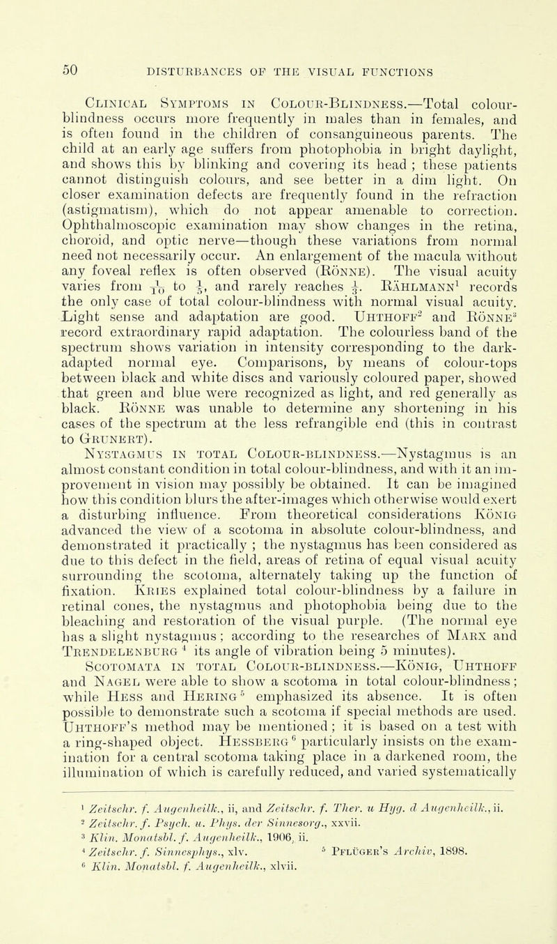 Clinical Symptoms in Coloue-Blindness.—Total colour- blindness occurs more freqaently in males than in females, and is often found in the children of consanguineous parents. The child at an early age suffers from photophobia in bright daylight, and shows this by blinking and covering its head ; these patients cannot distinguish colours, and see better in a dim light. On closer examination defects are frequently found in the refraction (astigmatism), which do not appear amenable to correction. Ophthalmoscopic examination may show changes in the retina, choroid, and optic nerve—though these variations from normal need not necessarily occur. An enlargement of the macula without any foveal reflex is often observed (Ronne). The visual acuity varies from j'q to J, and rarely reaches ^. Eahlmann^ records the only case of total colour-blindness with normal visual acuity. L/ight sense and adaptation are good. Uhthoff^ and Ronne'^ record extraordmary rapid adaptation. The colourless band of the spectrum shows variation in intensity corresponding to the dark- adapted normal eye. Comparisons, by means of colour-tops between black and white discs and variously coloured paper, showed that green and blue were recognized as light, and red generally as black. Ronne was unable to determine any shortening in his cases of the spectrum at the less refrangible end (this in contrast to Geuneet). Nystagmus in total Coloue-blindness.—Nystagmus is an almost constant condition in total colour-blindness, and with it an im- provement in vision may possibly be obtained. It can be imagined how this condition blurs the after-images which otherwise would exert a disturbing influence. From theoretical considerations Konig advanced the view of a scotoma in absolute colour-blindness, and demonstrated it practically ; the nystagmus has been considered as due to this defect in the field, areas of retina of equal visual acuity surrounding the scotoma, alternately taking up the function af fixation. Keies explained total colour-blindness by a failure in retinal cones, the nystagmus and photophobia being due to the bleaching and restoration of the visual purple. (The normal eye has a slight nystagmus ; according to the researches of Maex and Tebndelenbueg ^ its angle of vibration being 5 minutes). Scotomata in total Coloue-blindness.—Konig, Uhthoff and Nagel were able to show a scotoma in total colour-blindness; while Hess and Heeing^ emphasized its absence. It is often possible to demonstrate such a scotoma if special methods are used. Uhthoff's method may be mentioned ; it is based on a test with a ring-shaped object. Hessbeeg^ particularly insists on the exam- ination for a central scotoma taking place in a darkened room, the illumination of which is carefully reduced, and varied systematically 1 Zeitschr. f. Augenheilk., ii, and Zeitsclir. f. Ther. u Hyg. d Augenheilk.,ii. 2 Zeitschr. f. Psych, u. Phys. der Sinnesorg., xxvii. 3 Klin. Mona tshl. f. Aitgenheilk., 1906, ii. Zeitschr. f. Sinnesphys., xlv. ^ Pfluger's ArcJiiv, 1898.