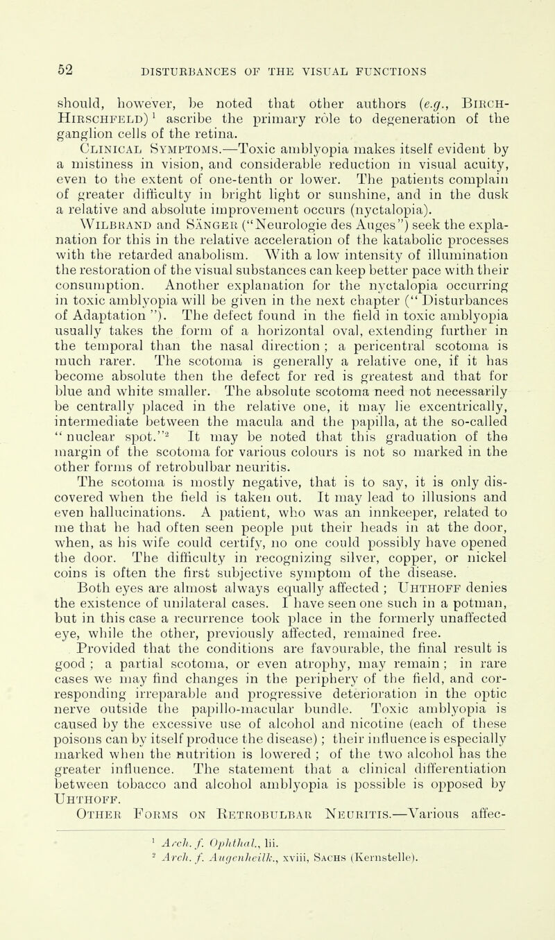 should, however, be noted that other authors (e.g., BmcH- Hirschfeld) ^ ascribe the primary role to deojeneration of the ganghon cells of the retina. Clinical Symptoms.—Toxic amblyopia makes itself evident by a mistiness in vision, and considerable reduction m visual acuity, even to the extent of one-tenth or lower. The patients complain of greater difiiculty in bright light or sunshine, and in the dusk a relative and absolute improvement occurs (nyctalopia). WiLBRAND and Sanger (Neurologic des Auges) seek the expla- nation for this in the relative acceleration of the katabolic processes with the retarded anabolism. With a low intensity of illumination the restoration of the visual substances can keep better pace with their consumption. Another explanation for the nyctalopia occurring in toxic amblyopia will be given in the next chapter ( Disturbances of Adaptation ). The defect found in the field in toxic amblyopia usually takes the form of a horizontal oval, extending further in the temporal than the nasal direction ; a pericentral scotoma is much rarer. The scotoma is generally a relative one, if it has become absolute then the defect for red is greatest and that for blue and white smaller. The absolute scotoma need not necessarily be centrally placed in the relative one, it may lie excentrically, intermediate between the macula and the papilla, at the so-called nuclear spot.^ It may be noted that this graduation of the margin of the scotoma for various colours is not so marked in the other forms of retrobulbar neuritis. The scotoma is mostly negative, that is to say, it is only dis- covered when the field is taken out. It may lead to illusions and even hallucinations. A patient, who was an innkeeper, related to me that he had often seen people put their heads in at the door, when, as his wife could certify, no one could possibly have opened the door. The difticulty in recognizing silver, copper, or nickel coins is often the first subjective symptom of the disease. Both eyes are almost always equally affected ; Uhthoff denies the existence of unilateral cases. I have seen one such in a potman, but in this case a recurrence took place in the formerly unaffected eye, while the other, previously affected, remained free. Provided that the conditions are favourable, the final result is good ; a partial scotoma, or even atrophy, may remain ; in rare cases we may find changes in the periphery of the field, and cor- responding irreparable and progressive deterioration in the optic nerve outside the papillo-macular bundle. Toxic amblyopia is caused by the excessive use of alcohol and nicotine (each of these poisons can by itself produce the disease); their influence is especially marked when the nutrition is lowered ; of the two alcohol has the greater influence. The statement that a clinical differentiation between tobacco and alcohol amblyopia is possible is opposed by Uhthoff. Other Forms on Ketrobulbar Neuritis.—Various affec- ' Az-ch./. Opldhal, lii. - Arch. f. Aiigenheilk., xviii, Sachs (Kernstelle).